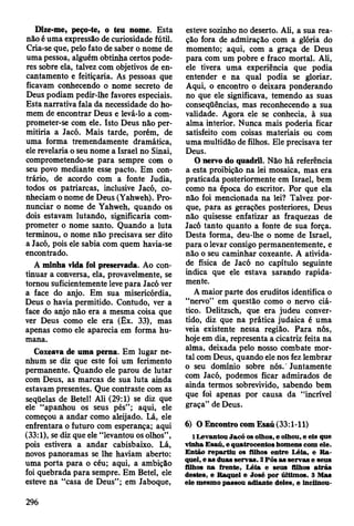 Dize-me, peço-te, o teu nome. Esta
não é uma expressão de curiosidade fútil.
Cria-se que, pelo fato de saber o nome de
uma pessoa, alguém obtinha certos pode­
res sobre ela, talvez com objetivos de en­
cantamento e feitiçaria. As pessoas que
ficavam conhecendo o nome secreto de
Deus podiam pedir-lhe favores especiais.
Esta narrativa fala da necessidade do ho­
mem de encontrar Deus e levá-lo a com­
prometer-se com ele. Isto Deus não per­
mitiria a Jacó. Mais tarde, porém, de
uma forma tremendamente dramática,
ele revelaria o seu nome a Israel no Sinai,
comprometendo-se para sempre com o
seu povo mediante esse pacto. Em con­
trário, de acordo com a fonte Judia,
todos os patriarcas, inclusive Jacó, co­
nheciam o nome de Deus (Yahweh). Pro­
nunciar o nome de Yahweh, quando os
dois estavam lutando, significaria com­
prometer o nome santo. Quando a luta
terminou, o nome não precisava ser dito
a Jacó, pois ele sabia com quem havia-se
encontrado.
A minha vida foi preservada. Ao con­
tinuar a conversa, ela, provavelmente, se
tomou suficientemente leve para Jacó ver
a face do anjo. Em sua misericórdia,
Deus o havia permitido. Contudo, ver a
face do anjo não era a mesma coisa que
ver Deus como ele era (Êx. 33), mas
apenas como ele aparecia em forma hu­
mana.
Coxeava de uma perna. Em lugar ne­
nhum se diz que este foi um ferimento
permanente. Quando ele parou de lutar
com Deus, as marcas de sua luta ainda
estavam presentes. Que contraste com as
seqüelas de Betei! Ali (29:1) se diz que
ele “apanhou os seus pés”; aqui, ele
começou a andar como aleijado. Lá, ele
enfrentara o futuro com esperança; aqui
(33:1), se diz que ele “levantou os olhos”,
pois estivera a andar cabisbaixo. Lá,
novos panoramas se lhe haviam aberto:
uma porta para o céu; aqui, a ambição
foi quebrada para sempre. Em Betei, ele
esteve na “casa de Deus”; em Jaboque,
esteve sozinho no deserto. Ali, a sua rea­
ção fora de admiração com a glória do
momento; aqui, com a graça de Deus
para com um pobre e fraco mortal. Ali,
ele tivera uma experiência que podia
entender e na qual podia se gloriar.
Aqui, o encontro o deixara ponderando
no que ele significava, temendo as suas
conseqüências, mas reconhecendo a sua
validade. Agora ele se conhecia, à sua
alma interior. Nunca mais poderia ficar
satisfeito com coisas materiais ou com
uma multidão de filhos. Ele precisava ter
Deus.
0 nervo do quadril. Não há referência
a esta proibição na lei mosaica, mas era
praticada posteriormente em Israel, bem
como na época do escritor. Por que ela
não foi mencionada na lei? Talvez por­
que, para as gerações posteriores, Deus
não quisesse enfatizar as fraquezas de
Jacó tanto quanto a fonte de sua força.
Desta forma, deu-lhe o nome de Israel,
para o levar consigo permanentemente, e
não o seu caminhar coxeante. A ativida­
de física de Jacó no capítulo seguinte
indica que ele estava sarando rapida­
mente.
A maior parte dos eruditos identifica o
“nervo” em questão como o nervo ciá­
tico. Delitzsch, que era judeu conver­
tido, diz que na prática judaica é uma
veia existente nessa região. Para nós,
hoje em dia, representa a cicatriz feita na
alma, deixada pelo nosso combate mor­
tal com Deus, quando ele nos fez lembrar
o seu domínio sobre nós.' Juntamente
com Jacó, podemos ficar admirados de
ainda termos sobrevivido, sabendo bem
que foi apenas por causa da “incrível
graça” de Deus.
6) O Encontro com Esaú (33:1-11)
1L evantou Jacó os olhos, e olhou, e eis que
vinha E saú, e quatrocentos hom ens com ele.
E ntão rep artiu os filhos en tre L éia, e R a ­
quel, e as duas serv as. 2 Pôs as serv as e seus
filhos na frente, L éia e seus filhos a trá s
destes, e R aquel e José por últim os. 3 M as
ele m esm o passou adiante deles, e inclinou-
296
 