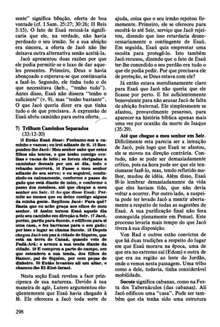 sente” significa bênção, oferta de boa
vontade (cf. I Sam. 25:27; 30:26; II Reis
5:15). O fato de Esaú recusá-la signifi­
caria que ele, na verdade, não havia
perdoado o seu irmão. Se a sua afeição
era sincera, a oferta de Jacó não lhe
deixava outra alternativa senão aceitá-la.
Jacó apresentou duas razões por que
ele podia permitir-se o luxo de dar aque­
les presentes. Primeiro, Deus o havia
abençoado e esperava-se que continuaria
a fazê-lo. Segundo, ele tinha tudo o de
que necessitava (heb., “tenho tudo”).
Antes disso, Esaú não dissera “tenho o
suficiente” (v. 9), mas “tenho bastante” .
O que Jacó queria dizer era que tinha
tudo o de que precisava. A expressão de
Esaú abriu caminho para outra oferta.__
7) Trilham Caminhos Separados
(33:12-20)
12 E ntão E saú disse: Ponham o-nos a c a ­
m inho e vam os; eu irei adiante de ti. 13 R es­
pondeu-lhe Jacó : M eu senhor sabe que estes
Olhos são tenros, e que tenho com igo ove­
lhas e v acas de le ite ; se forem obrigadas a
cam inhar dem ais por um só dia, todo o
rebanho m o rrerá. 14 P asse o m eu senhor
adiante de seu servo; e eu seguirei, condu­
zindo-os calm am ente, conform e o passo do
gado que está diante de m im , e conform e o
passo dos m eninos, até que chegue a m eu
senhor em Seir. 15 Ao que disse E saú : P e r­
m ite ao m enos que eu deixe contigo alguns
da m inha gente. Replicou Jacó : P a ra quê?
B asta que eu ache g raça aos olhos de m eu
senhor. 16 A ssim tornou E saú aquele dia
pelo seu cam inho em direção a Seir. 17 Jacó,
porém , partiu p a ra Sucote, e edificou p a ra si
um a casa, e fez b a rra c a s p a ra o seu g ad o ;
por isso o lu g ar se ch am a Sucote. 18 D epois
chegou Jacó em paz à cidade de Siquém , que
está n a te rra de C anaã, quando veio de
P adã-A rã; e arm ou a su a tenda diante da
cidade. 19 E com prou a p arte do cam po, em
que estendera a sua tenda, dos filhos de
H am or, p ai de Siquém , por cem peças de
dinheiro. 20 E ntão levantou ali um a lta r, e
cham ou-lhe E l-E loé-Israel.
Nesta seção Esaú revelou a face prin­
cipesca de sua natureza. Devido à sua
maneira de agir, Lutero argumentou elo­
qüentemente que Esaú havia chegado à
fé. Ele ofereceu a Jacó toda sorte de
ajuda, coisa que o seu irmão rejeitou fir­
memente. Primeiro, ele se ofereceu para
escoltá-lo até Seir, serviço que Jacó rejei­
tou, dizendo que isso retardaria desne­
cessariamente o contingente de Esaú.
Em seguida, Esaú quis emprestar uma
escolta para protegê-lo. Isto também
Jacó recusou, dizendo que o fato de Esaú
ter-lhe concedido o seu perdão era tudo o
que ele podia pedir. Por que precisava ele
de proteção, se Deus estava com ele?
Já então estava meridianamente claro
para Esaú que Jacó não queria que ele
ficasse por perto. E foi suficientemente
benevolente para não acusar Jacó de falta
de afeição fraternal. Ele simplesmente se
afastou, provavelmente pesaroso, para
aparecer na história bíblica apenas mais
uma vez por ocasião da morte de Isaque
(35:29).
Até que chegue a meu senhor em Seir.
Dificilmente esta parecia ser a intenção
de Jacó, pois logo que Esaú se afastou,
ele se moveu na direção contrária. Con­
tudo, não se pode ser demasiadamente
crítico, pois na hora pode ser que ele ten­
cionasse fazê-lo, mas, tendo refletido me­
lhor, mudou de idéia. Além disso, Esaú
fê-lo lembrar demasiadamente da vida
que eles haviam tido, que não devia
voltar a ocorrer. Por outro lado, a suspei­
ta pode ter levado Jacó a mentir aberta­
mente a respeito de todas as sugestões de
Esaú. A sua purificação final não fora
conseguida plenamente em Penuel. Este
processo levaria mais tempo do que Jacó
tivera à sua disposição.
Von Rad e outros estão convictos de
que há duas tradições a respeito do lugar
em que Esaú morava na época, uma dé
que era no extremo sul (Edom) e outra de
que era na região ao leste do Jordão,
onde o vemos nesta passagem. Uma tribo
como a dele, todavia, tinha considerável
mobilidade.
Sucote significa cabanas, como na Fes­
ta dos Tabernáculos (das cabanas). Ali
Jacó edificou uma “casa”. Pode ser tam­
bém que ela tenha sido uma estrutura
298
 