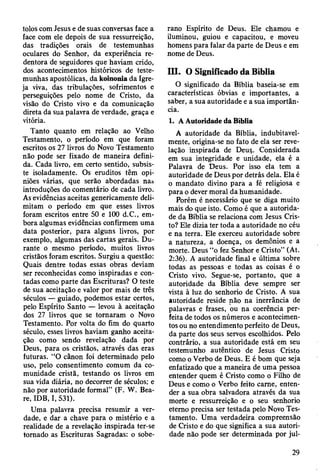 tolos com Jesus e de suas conversas face a
face com ele depois de sua ressurreição,
das tradições orais de testemunhas
oculares do Senhor, da experiência re­
dentora de seguidores que haviam crido,
dos acontecimentos históricos de teste­
munhas apostólicas, da koinonia da Igre­
ja viva, das tribulações, sofrimentos e
perseguições pelo nome de Cristo, da
visão do Cristo vivo e da comunicação
direta da sua palavra de verdade, graça e
vitória.
Tanto quanto em relação ao Velho
Testamento, o período em que foram
escritos os 27 livros do Novo Testamento
não pode ser fixado de maneira defini­
da. Cada livro, em certo sentido, subsis­
te isoladamente. Os eruditos têm opi­
niões várias, que serão abordadas na»
introduções do comentário de cada livro.
As evidências aceitas genericamente deli­
mitam o período em que esses livros
foram escritos entre 50 e 100 d.C., em­
bora algumas evidências confirmem uma
data posterior, para alguns livros, por
exemplo, algumas das cartas gerais. Du­
rante o mesmo período, muitos livros
cristãos foram escritos. Surgiu a questão:
Quais dentre todas essas obras deviam
ser reconhecidas como inspiradas e con­
tadas como parte das Escrituras? O teste
de sua aceitação e valor por mais de três
séculos — guiado, podemos estar certos,
pelo Espírito Santo — levou à aceitação
dos 27 livros que se tornaram o Novo
Testamento. Por volta do fim do quarto
século, esses livros haviam ganho aceita­
ção como sendo revelação dada por
Deus, para os cristãos, através das eras
futuras. “O cânon foi determinado pelo
uso, pelo consentimento comum da co­
munidade cristã, testando os livros em
sua vida diária, no decorrer de séculos; e
não por autoridade formal” (F. W. Bea-
re, IDB, I, 531).
Uma palavra precisa resumir a ver­
dade, e dar a chave para o mistério e a
realidade de a revelação inspirada ter-se
tornado as Escrituras Sagradas: o sobe­
rano Espírito de Deus. Ele chamou e
iluminou, guiou e capacitou, e moveu
homens para falar da parte de Deus e em
nome de Deus.
III. O Significado da Bíblia
O significado da Bíblia baseia-se em
características óbvias e importantes, a
saber, a sua autoridade e a sua importân­
cia.
1. A Autoridade da Bíblia
A autoridade da Bíblia, indubitavel­
mente, origina-se no fato de ela ser reve­
lação inspirada de Deus,. Considerada
em sua integridade e unidade, ela é a
Palavra de Deus. Por isso ela tem a
autoridade de Deus por detrás dela. Ela é
o mandato divino para a fé religiosa e
para o dever moral da humanidade.
Porém é necessário que se diga muito
mais do que isto. Como é que a autorida­
de da Bíblia se relaciona com Jesus Cris­
to? Ele dizia ter toda a autoridade no céu
e na terra. Ele exerceu autoridade sobre
a natureza, a doença, os demônios e a
morte. Deus “o fez Senhor e Cristo” (At.
2:36). A autoridade final e última sobre
todas as pessoas e todas as coisas é o
Cristo vivo. Segue-se, portanto, que a
autoridade da Bíblia deve sempre ser
vistá à luz do senhorio de Cristo. A sua
autoridade reside não na inerrância de
palavras e frases, ou na coerência per­
feita de todos os números e acontecimen­
tos ou no entendimento perfeito de Deus,
da parte dos seus servos escolhidos. Pelo
contrário, a sua autoridade está em seu
testemunho autêntico de Jesus Cristo
como o Verbo de Deus. E é bom que seja
enfatizado que a maneira de uma pessoa
entender quem é Cristo como o Filho de
Deus e como o Verbo feito carne, enten­
der a sua obra salvadora através da sua
morte e ressurreição e o seu senhorio
eterno precisa ser testada pelo Novo Tes­
tamento. Uma verdadeira compreensão
de Cristo e do que significa a sua autori­
dade não pode ser determinada por jul-
29
 