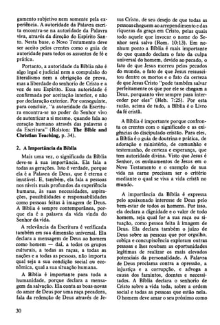 gamento subjetivo nem somente pela ex­
periência. A autoridade da Palavra escri­
ta encontra-se na autoridade da Palavra
viva, através da direção do Espírito San­
to. Nesta base, o Novo Testamento deve
ser aceito pelos crentes como o guia de
autoridade para todos os assuntos de fé e
prática.
Portanto, a autoridade da Bíblia não é
algo legal e judicial nem a compulsão do
literalismo nem a obrigação de prova,
mas a liberdade do senhorio de Cristo e a
voz de seu Espírito. Essa autoridade é
confirmada por aceitação interior, e não
por declaração exterior. Por conseguinte,
para concluir, “a autoridade da Escritu­
ra encontra-se no poder do Senhor vivo
de autenticar a si mesmo, quando fala ao
coração humano através das palavras e
da Escritura” (Rolston: The Bibie and
Christian Teaching, p. 34).
2. A Importância da Bíblia
Mais uma vez, o significado da Bíblia
deve-se à sua importância. Ela fala a
todas as gerações. Isto é verdade, porque
ela é a Palavra de Deus, que é eterna e
imutável. E, também, ela fala a pessoas
nos níveis mais profundos da experiência
humana, às suas necessidades, aspira­
ções, possibilidades e responsabilidades
como pessoas feitas à imagem de Deus.
A Bíblia é sempre contemporânea, por­
que ela é a palavra da vida vinda do
Senhor da vida.
A relevância da Escritura é verificada
também em sua dimensão universal. Ela
declara a mensagem de Deus ao homem
como homem — daí, a todos os grupos
culturais, a todas as raças, a todas as
nações e a todas as pessoas, não importa
qual seja a sua condição social ou eco­
nômica, qual a sua situação humana.
A Bíblia é importante para toda a
humanidade, porque declara a mensa­
gem da salvação. Ela conta as boas-novas
do amor de Deus por uma raça pecadora,
fala da redenção de Deus através de Je­
sus Cristo, de seu desejo de que todas as
pessoascheguem ao arrependimento e das
riquezas da graça em Cristo, pelas quais
todo aquele que invocar o nome do Se­
nhor será salvo (Rom. 10:13). Em ne­
nhum ponto a Bíblia é mais importante
do que quando declara o fato da culpa
universal do homem, devido ao pecado, o
fato de que Jesus morreu pelos pecados
do mundo, o fato de que Jesus ressusci­
tou dentre os mortos e o fato da certeza
de que Jesus Cristo “pode também salvar
perfeitamente os que por ele se chegam a
Deus, porquanto vive sempre para inter­
ceder por eles” (Heb. 7:25). Por esta
razão, acima de tudo, a Bíblia é o Livro
da fé cristã.
A Bíblia é importante porque confron­
ta os crentes com o significado e as exi­
gências do discipulado cristão. Para eles,
a Bíblia é o guia de doutrina e prática, de
adoração e ministério, de comunhão e
testemunho, de certeza e esperança, que
tem autoridade divina. Visto que Jesus é
Senhor, os ensinamentos de Jesus em o
Novo Testamento e o exemplo de sua
vida na carne precisam ser o critério
mediante o qual se viva a vida cristã no
mundo.
A importância da Bíblia é expressa
pelo apaixonado interesse de Deus pelo
bem-estar de todos os homens. Por isso,
ela declara a dignidade e o valor de todo
homem, seja qual for a sua raça ou si­
tuação, como pessoa feita à imagem de
Deus. Ela declara também o juízo de
Deus sobre as pessoas que por orgulho,
cobiça e concupiscência exploram outras
pessoas e lhes roubam as oportunidades
legítimas de realizar os mais elevados
potenciais da personalidade. A Palavra
de Deus proclama contra a opressão, a
injustiça e a corrupção, e advoga a
causa dos famintos, doentes e necessi­
tados. A Bíblia declara o senhorio de
Cristo sobre a vida toda, sobre a ordem
social e todas as pessoas que estão nela.
O homem deve amar o seu próximo como
30
 