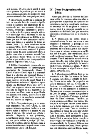 a si mesmo. O Livro da fé cristã é uma
carta patente de justiça e paz na terra, e
um comissionamento de ministério para
pessoas necessitadas, em qualquer parte.
A importância da Bíblia se origina do
fato de que ela fala de maneira signifi­
cativa e confiante aos problemas da hu­
manidade em um universo dinâmico.
Ciência, tecnologia, cibernética, pesqui­
sa, exploração do espaço, energia atômi­
ca e mudança social refletem as leis do
Universo. Encontramos, na Bíblia, a pa­
lavra que nos dá uma perspectiva cristã:
Deus em Cristo é o criador de todas as
coisas (João 1:3); “nele subsistem todas
as coisas” (Col. 1:17). O Deus que criou
e controla o universo material é plena­
mente capaz de, com infinita sabedoria e
poder, controlar o universo moral.Com
Jó, podemos dizer: “Bem sei que tudo
podes, e que nenhum dos teus propósitos
pode ser impedido” (Jó. 42:2).
A Bíblia é importante porque ela en­
frenta honestamente as interrogações
cruciantes da humanidade: Quem é
Deus? Como é Deus? Que é o homem?
Qual é o destino do homem? Como o
homem pode conhecer Deus? Se um ho­
mem morrer, viverá de novo? Qual é o
significado da existência? Qual é o signi­
ficado da História? Para que serve a
vida? As respostas devem ser encontra­
das não na lógica ou na dogmática ou
na prova cientifica, mas na experiência
do homem com Deus, através da fé em
Jesus Cristo, e na confiante comunhão
com ele, através do Espírito.
A Bíblia é importante porque ela enco­
raja esperança em Jesus Cristo. A sua
ressurreição da sepultura declarou a sua
vitória sobre o pecado e a morte. O seu
reino é eterno. Ele voltará em glória e
triunfo. “Segundo a sua promessa,
aguardamos novos céus e uma nova ter­
ra, nos quais habita a justiça” (II Ped.
3:13). O propósito eterno de Deus para a
redenção do homem chegará ao seu cum­
primento em Cristo (Ef. 1:9,10).
IV. Como Se Aproximar da
Bíblia
Visto que a Bíblia é a Palavra de Deus
para a vida do homem e visto que ela é o
guia que tem autoridade em questões de
experiência moral e espiritual e em todos
os assuntos de fé religiosa e conduta
moral, qual é a maneira correta de se
aproximar da Bíblia? Com que atitude e
objetivos os crentes devem ler e estudar a
Bíblia?
1. A abordagem da Bíblia exige o
reconhecimento de sua natureza e seu
propósito e também a percepção dos
atributos dela que influenciam a com­
preensão de sua mensagem e sua impor­
tância para a vida em nossa época. A Bí­
blia não é mágica. Ela é revelação. Ela é
um livro divino-humano. Teve muitos es­
critores. Veio à existência através de um
longo período, que cobre cerca de doze
séculos ou mais. A princípio foi escrita
em hebraico, aramaico e grego. A chave
de sua mensagem e significado é Jesus
Cristo, a Palavra viva.
2. A abordagem da Bíblia deve ser de
reverência e fé. Ela fala acerca de Deus.
A energia, sabedoria e direção do Espí­
rito Santo estão nela. O propósito de
Deus é realizado por ela. A verdade re­
dentora, reconciliadora e santificadora
de Deus é o seu conteúdo e dinâmica.
Ela transpira interesse amoroso da parte
do Deus de graça. Declara o julgamento
moral do Deus justo. Fala com a autori­
dade do Deus soberano. Testifica da
graça salvadora de Deus em Cristo. Co­
mo pode qualquer pessoa ousar manu­
sear o Livro sagrado sem que seja com
reverência para com Deus e reverência
pela verdade e poder de Deus em Cristo?
Este livro reclama fé — não fé impen­
sada e bisonha, mas inteligente e con­
fiante. Ele é a narrativa única completa­
mente digna de confiança a respeito da
plena revelação de Deus em Cristo e sua
salvação através de Cristo. Para a pessoa
que está disposta a crer na Bíblia, quan­
31
 