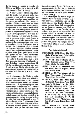 do ela busca a verdade a respeito da
Bíblia e na Bíblia, ela se tomará vivifi­
cada, com significado e certeza.
3. A abordagem da Bíblia exige aber­
tura de mente, um espírito apto para
aprender e uma sede de aprender. As
laboriosas pesquisas empreendidas por
lingüistas, arqueólogos, historiadores e
eruditos bíblicos propiciaram um vasto
acervo de conhecimento e percepção que
enriquecem o estudo bíblico. O estudan­
te sério das Escrituras precisa estar dis­
posto a se empenhar em um estudo disci­
plinado, para aprender do trabalho dos
outros. Porém, com abertura de mente
para a verdade, sejam quais forem as
suas fontes, ele precisa desenvolver pes­
soalmente faculdades críticas para testar
os conceitos e pontos de vista dos outros,
sempre provando novas idéias e concei­
tos, mediante a própria Bíblia e no labo­
ratório do discipulado obediente. Preci­
sa, além disso, pôr à prova esses concei­
tos e pontos de vista, lendo abundante­
mente a obra de muitos autores e usando
o laboratório de experiência que os cris­
tãos maduros possuem. Finalmente, o
teste de toda a verdade a respeito da Bí­
blia é a questão se ela contribui para uma
fé mais vital na Bíblia, obediência mais
completa aos seus ensinos e uma dedica­
ção mais significativa a Cristo, como
Senhor.
4. A abordagem da Bíblia propria­
mente requer prontidão para obedecer
aos seus mandamentos e prática discipli­
nada de seus ensinos. Ela é a voz da auto­
ridade divina. É a prescrição para rela­
cionamentos harmoniosos. É a diretriz
para excelência moral na vida pessoal,
princípios retos e amor cristão nos rela­
cionamentos sociais, e autodoação (abne­
gação) como a de Cristo e ministério às
necessidades das outras pessoas. Acima
de tudo, ela é uma conclamação a uma fé
voluntária em Jesus Cristo como Salva­
dor e plena dedicação a ele como Senhor.
A palavra de Deus penetra no coração
obediente. Sua palavra deve ser trans­
formada em experiência. “A chave para
a compreensão das Escrituras, tanto do
Velho quanto do Novo Testamento, é o
reconhecimento de Jesus como Senhor”
(Rolston: ibid., p. 33).
5. A abordagem da Bíblia exige um
senso de dependência do Espírito Santo e
uma comunhão dinâmica com ele. Ho­
mens movidos pelo Espírito Santo fala­
ram da parte de Deus. Daí, pessoas aten­
tas ao Espírito, guiadas pelo Espírito,
que receberam poder do Espírito e estão
ansiosas para fazer a vontade do Espírito
ouvem melhor a palavra que vem de
Deus. Ele é o divino Conselheiro, o su­
premo Intérprete. Ele conhece a vontade
de Deus. Ele faz da Palavra escrita uma
palavra viva, escrita no coração, para ser
“conhecida e lida por todos os homens”
(II Cor. 3:2).
Para Leitura Adicional
CARTLEDGE, SAMUEL A. The Bible:
God’s Word to Man. Philadelphia:
Westminster Press, 1961.
DODD, C. H. The Authority of the
Bible. London: Collins Clear Type
Press, Edição Revisada, 1960.
HENRY, CARL F. H. Revelation and
the Bible. Grand Rapids: Baker
Book House, 1958.
HUNTER, A. M. The Message of the
New Testament. Philadelphia:
Westminster Press, 1944.
HUXTABLE, John. The Bible Says.
Richmond: John Knox Press, 1962.
Interpreter’s Dictionary of the Bible.
Nashville: Abingdon, 1962. Veja os
artigos: “Canon of the Old Testa­
ment”, R. H. Pfeiffer, Vol. A-D;
“Canon of the New Testament”,
F. W. Beare, Vol. A-D; “Inspira­
tion and Revelation”, G. W. H.
Lampe, Vol. E-J; “Scripture, Au­
thority of”, Alan Richardson, Vol.
R-Z.
KELLY, BALMER H., Editor. Intro­
duction to the Bible. “The Layman’s
32
 