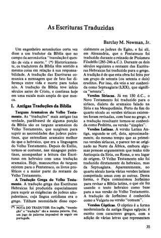 As Escrituras Traduzidas
Um engenheiro aeronáutico certa vez
disse a um tradutor da Biblia que no
campo da aeronáutica “translação é ques­
tão de vida e morte.” (*) Historicamen­
te, os tradutores da Bíblia têm sentido a
mesma coisa em relação à sua responsa­
bilidade. A tradução das Escrituras co­
munica a mensagem que de fato faz di­
ferença entre vida e morte para todos
nós. A tradução da Bíblia teve início
séculos antes de Cristo, e continua hoje
em uma escala mais ampla do que nun­
ca.
I. Antigas Traduções da Bíblia
Targuns Aramaicos do Velho Testa­
mento. As “traduções” mais antigas (na
verdade, paráfrases) de alguma porção
da Bíblia são os targuns aramaicos do
Velho Testamento, que surgiram para
suprir as necessidades dos judeus pales­
tinos, que entendiam aramaico melhor
do que o hebraico, que era a linguagem
do Velho Testamento. Depois do Exílio,
tornou-se costume, nas sinagogas pales­
tinas, acompanhar a leitura das Escri­
turas em hebraico com uma tradução
aramaica. Hoje, manuscritos do targum
existem para o Pentateuco, os livros pro­
féticos e a maior parte do restante do
Velho Testamento.
A Tradução Grega do Velho Testa­
mento. A tradução grega das Escrituras
Hebraicas foi produzida especialmente
para suprir as exigências de judeus não-
palestinos, cuja língua cotidiana era o
grego. Tiáham necessidade disso espe-
(*) NOTA DO TRADUTOR: Em inglês, “transla­
ção” e “tradução” são a mesma palavra. Dai,
um jogo de palavras impossível de seguir em
português.
Barclay M. Newman, Jr.
cialmente os judeus do Egito, e foi ali,
em Alexandria, que o Pentateuco foi
traduzido durante o reinado de Ptolomeu
Filadelfo (285-246 a.C.). Durante os dois
séculos seguintes o restante das Escritu­
ras Hebraicas foi traduzido para o grego.
A tradição é de que esta obra foi feita por
um grupo de setenta (ou setenta e dois)
eruditos. Por isso, ela veio a ser conheci­
da como Septuaginta (LXX), que signifi­
ca “setenta”.
Versões Siríacas. Já em 150 d.C., o
Novo Testamento foi traduzido para o
siríaco, dialeto do aramaico falado na
Síria e na Mesopotâmia. Perto do fim do
quarto século as versões siríacas existen­
tes foram revisadas, com base no grego, e
a tradução resultante tornou-se conheci­
da como Peshitta, ou versão “simples”.
Versões Latinas. A versão Latina An­
tiga, segundo se crê, data, aproximada­
mente, do mesmo tempo que as primei­
ras versões siríacas, e parece ter-se origi­
nado no Norte da Ãfrica, embora algu­
mas pessoas argumentem que tenha sido
Antioquia da Síria, ou Roma, o seu lugar
de origem. O Velho Testamento não foi
traduzido diretamente do hebraico, mas
da Septuaginta. Aparentemente, no
quarto século havia várias versões latinas
competindo umas com as outras. Desta
forma, o Papa comissionou Jerônimo
para revisar a Bíblia latina, o que ele fez
usando o texto hebraico como base
para a sua versão do Velho Testamento.
A tradução de Jerônimo é conhecida
como a Vulgata ou versão “comum” .
Versões Cópticas. O cóptico é a forma
modernizada da antiga língua egípcia; é
escrito com caracteres gregos, com a
adição de várias letras que representam
35
 
