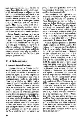 sons consonantais que não existem no
grego. Já em 200 d.C., o Novo Testamen­
to foi traduzido para o saídico, um dos
mais importantes dialetos cópticos, e no
decorrer de um século a maior parte dos
livros da Bíblia apareceu em saídico. Os
tradutores usaram a Septuaginta como
base para o trabalho com o Velho Testa­
mento. Mais tarde, foram feitas tradu­
ções em outros dialetos cópticos, sendo a
mais importante a em boaírico, que final­
mente superou as outras versões cópticas.
Outras Versões Antigas. A primeira
versão em uma língua teutônica foi a
Versão Gótica, feita pelo erudito Bispo
Ulfilas, nos meados do quarto século.
Uma tradução armênia foi feita no quin­
to século, por Meshrop, que inventou o
alfabeto armênio, e por Sahak, o Patriar­
ca. Meshrop também inventou o alfabeto
geórgio, embora não seja conhecido o
autor da tradução das Escrituras em
geórgio (quinto século).
II. A Bíblia em Inglês
1. Antes da Versão King James
Indubitavelmente, a Versão do Rei
Tiago (King James Version — KJV) é a
mais notória de todas as traduções da
Bíblia em inglês, e foi uma importante
história de acontecimentos que levou à
publicação desta versão. De fato, pode-se
dizer que a história da Bíblia inglesa
começou com a introdução do cristia­
nismo na Bretanha durante a primeira
parte do terceiro século. Nesse primeiro
estágio, a mensagem bíblica deve ter
passado adiante em primeiro lugar oral­
mente, época em que os homens apresen­
tavam interpretações livres da Bíblia la­
tina no vernáculo. E também, através da
arte, do cântico, do drama e do ritual, as
verdades bíblicas foram comunicadas às
massas. Pelo menos dois fatores impedi­
ram qualquer trabalho sério de tradu­
ção. O primeiro foi o medo da Igreja de
perder o controle sobre as mentes do
povo, se lhe fosse permitido estudar as
Escrituras por si mesmo; o segundo foi o
analfabetismo generalizado.
Tanto quanto se sabe, a primeira tra­
dução da Bíblia toda em inglês foi reali­
zada por John Wycliffe, que produziu o
Novo Testamento no ano de 1380, se­
guido por toda a Bíblia um ou dois anos
mais tarde. Visto que Wycliffe não co­
nhecia o grego, a sua tradução foi feita a
partir do latim, e incluía os Livros Apó­
crifos. A esperança de Wycliffe era que a
sua tradução alcançasse o povo comum;
e isto foi por fim conseguido através da
revisão de sua obra por seus colegas,
pouco depois de sua morte, em 1384.
William Tyndale produziu a primeira
edição impressa da Bíblia inglesa. Por
volta de 1510, ano em que Tyndale foi a
Oxford, para estudar, havia acontecido
um reavivamento de interesse por línguas
antigas, inclusive pelo hebraico e o gre­
go, as línguas das Escrituras. Assim,
quando Tyndale começou o seu trabalho
com o Novo Testamento, por volta de
1522, foi capaz de usar o texto grego
como base para a sua obra. Incapaz de
receber apoio das autoridades eclesiásti­
cas inglesas, para os seus esforços, ele
dirigiu-se à Alemanha, para conseguir
esse apoio. Finalmente, na cidade de
Worms, lugar em que Martinho Lutero
havia sido levado a julgamento quatro
anos antes, Tyndale publicou a sua pri­
meira edição do Novo Testamento, em
1525. No começo do ano seguinte, cópias
de sua obra começaram a ser contraban­
deadas para a Inglaterra, onde foram
ansiosamente recebidas pelas massas.
Em 1530, Tyndale publicou o Pentateu-
co, e, no ano seguinte, o livro de Jonas.
Em 1535, saiu uma edição corrigida de
seu Novo Testamento revisado. Naquele
mesmo ano, ele foi traído por um “ami­
go” , aprisionado e, um ano e meio mais
tarde, morto por estrangulamento e quei­
mado em uma estaca. As suas últimas
palavras foram: “Senhor, abre os olhos
do rei da Inglaterra.”
36
 