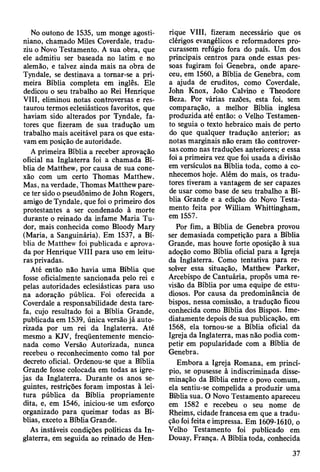 No outono de 1535, um monge agosti-
niano, chamado Miles Coverdale, tradu­
ziu o Novo Testamento. A sua obra, que
ele admitiu ser baseada no latim e no
alemão, e talvez ainda mais na obra de
Tyndale, se destinava a tomar-se a pri­
meira Bíblia completa em inglês. Ele
dedicou o seu trabalho ao Rei Henrique
VIII, eliminou notas controversas e res­
taurou termos eclesiásticos favoritos, que
haviam sido alterados por Tyndale, fa­
tores que fizeram de sua tradução um
trabalho mais aceitável para os que esta­
vam em posição de autoridade.
A primeira Bíblia a receber aprovação
oficial na Inglaterra foi a chamada Bí­
blia de Matthew, por causa de sua cone­
xão com um certo Thomas Matthew.
Mas, na verdade, Thomas Matthew pare­
ce ter sido o pseudônimo de John Rogers,
amigo de Tyndale, que foi o primeiro dos
protestantes a ser condenado à morte
durante o reinado da infame Maria Tu-
dor, mais conhecida como Bloody Mary
(Maria, a Sanguinária). Em 1537, a Bí­
blia de Matthew foi publicada e aprova­
da por Henrique VIII para uso em leitu­
ras privadas.
Até então não havia uma Bíblia que
fosse oficialmente sancionada pelo rei e
pelas autoridades eclesiásticas para uso
na adoração pública. Foi oferecida a
Coverdale a responsabilidade desta tare­
fa, cujo resultado foi a Bíblia Grande,
publicada em 1539, única versão já auto­
rizada por um rei da Inglaterra. Até
mesmo a KJV, freqüentemente mencio­
nada como Versão Autorizada, nunca
recebeu o reconhecimento como tal por
decreto oficial. Ordenou-se que a Bíblia
Grande fosse colocada em todas as igre­
jas da Inglaterra. Durante os anos se­
guintes, restrições foram impostas à lei­
tura pública da Bíblia propriamente
dita, e, em 1546, iniciou-se um esforço
organizado para queimar todas as Bí­
blias, exceto a Bíblia Grande.
As instáveis condições políticas da In­
glaterra, em seguida ao reinado de Hen­
rique VIII, fizeram necessário que os
clérigos evangélicos e reformadores pro­
curassem refúgio fora do país. Um dos
principais centros para onde essas pes­
soas fugiram foi Genebra, onde apare­
ceu, em 1560, a Bíblia de Genebra, com
a ajuda de eruditos, como Coverdale,
John Knox, João Calvino e Theodore
Beza. Por várias razões, esta foi, sem
comparação, a melhor Bíblia inglesa
produzida até então: o Velho Testamen­
to seguia o texto hebraico mais de perto
do que qualquer tradução anterior; as
notas marginais não eram tão controver­
sas como nas traduções anteriores; e essa
foi a primeira vez que foi usada a divisão
em versículos na Bíblia toda, como à co­
nhecemos hoje. Além do mais, os tradu­
tores tiveram a vantagem de ser capazes
de usar como base de seu trabalho a Bí­
blia Grande e a edição do Novo Testa­
mento feita por William Whittingham,
em 1557.
Por fim, a Bíblia de Genebra provou
ser demasiada competição para a Bíblia
Grande, mas houve forte oposição à sua
adoção como Bíblia oficial para a Igreja
da Inglaterra. Como tentativa para re­
solver essa situação, Matthew Parker,
Arcebispo de Cantuária, propôs uma re­
visão da Bíblia por uma equipe de estu­
diosos. Por causa da predominância de
bispos, nessa comissão, a tradução ficou
conhecida como Bíblia dos Bispos. Ime­
diatamente depois de sua publicação, em
1568, ela tomou-se a Bíblia oficial da
Igreja da Inglaterra, mas não podia com­
petir em popularidade com a Bíblia de
Genebra.
Embora a Igreja Romana, em princí­
pio, se opusesse à indiscriminada disse­
minação da Bíblia entre o povo comum,
ela sentiu-se compelida a produzir uma
Bíblia sua. O Novo Testamento apareceu
em 1582 e recebeu o seu nome de
Rheims, cidade francesa em que a tradu­
ção foi feita e impressa. Em 1609-1610, o
Velho Testamento foi publicado em
Douay, França. A Bíblia toda, conhecida
37
 