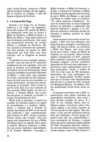 como Versão Douay, tornou-se a Bíblia
oficial da Igreja Católica de fala inglesa.
Ela se baseava na Vulgata, e não nas
línguas originais da Escritura.
2. A Versão do Rei Tiago
Quando o rei Tiago VI, da Escócia,
tornou-se o rei Tiago I da Inglaterra,
havia pelo menos três versões da Bíblia,
em competição umas com as outras: a
Bíblia de Genebra, a Bíblia Grande e a
Bíblia dos Bispos. Tiago tinha pontos de
vista fortemente protestantes, bem como
um pronunciado interesse em estudos
bíblicos e tradução da Escritura. Por
isso, quando os puritanos lhe apresenta­
ram uma petição, em janeiro de 1604,
requerendo que fosse feita uma nova
tradução, eles se dirigiram ao homem
certo.
O trabalho da nova tradução começou
em 1607, com um total de 47 tradutores
trabalhando em seis comissões, duas das
quais se reuniam em Cambridge, duas
em Oxford e duas em Westminster. Cada
comissão trabalhava em partes diferentes
da Bíblia, e, mais tarde, uma comissão
de revisão, consistindo de dois represen­
tantes de cada uma das seis comissões, se
reuniu diariamente, durante nove meses,
revisando as traduções. Uma revisão fi­
nal foi então feita por uma comissão de
duas pessoas: Miles Smith, um dos tra­
dutores, e Thomas Bilson, que estava
fora do grupo. A tradução, ou melhor, a
revisão, foi publicada em 1611.
Muito pode-se aprender a respeito do
trabalho de tradução lendo-se as regras
de procedimento e o prefácio. Infeliz­
mente, o prefácio não é incluído na
maioria das edições da KJV; se ele tivesse
sido publicado e lido cuidadosamente
pelos leitores da KJV, muitos conceitos
errados teriam sido evitados. Uma das
regras mais importantes foi que a Bíblia
dos Bispos devia ser seguida tanto quan­
to possível. Devia-se comparar o traba­
lho com outras traduções, especialmente
as de Tyndale, Matthew, Coverdale, a
Bíblia Grande e a Bíblia de Genebra; e,
de fato, a tradução de Tyndale e a Bíblia
de Genebra foram seguidas mais de perto
do que a Bíblia dos Bispos, o que pode
considerar-se crédito para os revisores.
“As velhas palavras eclesiásticas” de­
viam ser conservadas; as notas marginais
deviam ser limitadas a explicações das
palavras hebraicas e gregas; e as divi­
sões em capítulos e versículos deviam ser
alteradas o mínimo possível da linha
tradicional.
Como acontece com muitas outras tra­
duções, a KJV teve que enfrentar uma
longa luta para conseguir a aceitação po­
pular. Por decreto oficial, ela substituiu
a Bíblia dos Bispos, mas levou meio
século para tomar o lugar da Bíblia de
Genebra, no uso popular. Houve muitas
edições subseqüentes da KJV, algumas
delas contendo numerosas modificações
da edição “original” . De fato, a primeira
impressão foi feita por duas imprensas, e
não houve exata uniformidade entre as
duas publicações. Então, a edição de
1613 teve bem mais de 300 alterações,
decorrentes das duas publicações ini­
ciais. A “edição-padrão” da KJV, aquela
com que os leitores estão familiarizados
hoje em dia, é a edição de 1769, revisada
por Benjamin Blayney, de Oxford. Pou­
cas modificações foram feitas desde en­
tão.
Os homens envolvidos com a KJV re­
presentavam uma ampla variedade de
antecedentes eclesiásticos, bem como a
mais elevada erudição da época. E o
fruto de seu trabalho deixou uma in­
fluência ampla e duradoura sobre a lite­
ratura inglesa e em outros aspectos da
vida do mundo de fala inglesa. Não obs­
tante, a obra que eles realizaram não foi
feita sem limitações. O texto grego dis­
ponível para eles era essencialmente o
texto corrompido de Erasmo, e àquela
época não havia nenhuma edição-padrão
do Velho Testamento hebraico. Sobretu­
do, eles não tinham acesso a importantes
versões antigas, como a Velha Latina e a
38
 