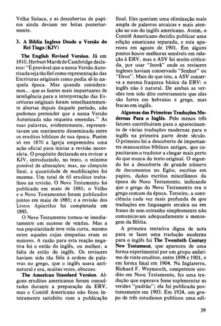 Velha Siríaca, e as descobertas de papi­
ros ainda deviam ser feitas posterior­
mente.
3. A Bíblia Inglesa Desde a Versão do
Rei Tiago (KJV)
The English Revised Version. Já em
1810, Herbert Marsh de Cambridge decla­
rou: “É provável que a nossa Versão Auto­
rizada seja tão fiel como representação das
Escrituras originais como podia sê-lo na­
quela época. Mas quando considera­
mos... que as fontes mais importantes de
inteligência para a interpretação das Es­
crituras originais foram semelhantemen­
te abertas depois daquele período, não
podemos pretender que a nossa Versão
Autorizada não requeira emendas.” As
suas palavras, evidentemente, represen­
tavam um sentimento disseminado entre
os eruditos bíblicos de sua época. Porém
só em 1870 a Igreja empreendeu uma
ação oficial para iniciar a revisão neces­
sária. O propósito declarado era revisar a
KJV, introduzindo, no texto, o mínimo
possível de alterações; mas, no cômputo
final, a quantidade de modificações foi
enorme. Um total de 65 eruditos traba­
lhou na revisão. O Novo Testamento foi
publicado em maio de 1881; o Velho
e o Novo Testamentos foram publicados
juntos em maio de 1885; e a revisão dos
Livros Apócrifos foi completada em
1895.
O Novo Testamento tomou-se imedia­
tamente um sucesso de vendas. Mas a
sua popularidade teve vida curta, mesmo
entre aqueles cujas simpatias eram as
maiores. A razão para esta reação nega­
tiva foi o estilo do inglês, ou melhor, a
falta de estilo do inglês. Os revisores
haviam sido tão fiéis à ordem de pala­
vras no grego, que o inglês soava anti-
natural e era, muitas vezes, obscuro.
The American Standard Version. Al­
guns eruditos americanos foram consul­
tados durante a preparação da ERV,
mas o Comitê Americano não ficou in­
teiramente satisfeito com a publicação
final. Eles queriam uma eliminação mais
ampla de palavras arcaicas e mais aten­
ção ao uso do inglês americano. Assim, o
Comitê Americano decidiu publicar uma
edição americana separada, e esta apa­
receu em agosto de 1901. Em alguns
pontos houve melhoras sensíveis em rela­
ção à ERV, mas a ASV foi muito critica­
da, por usar “Jeová” onde os revisores
ingleses haviam conservado “Senhor” ou
“Deus”. Mais do que isto, a ASV conser­
va a mesma fraqueza básica da ERV: o
inglês não é natural. De ambas as ver­
sões tem sido dito corretamente que elas
são fortes em hebraico e grego, mas
fracas em inglês.
Algumas das Primeiras Traduções Mo­
dernas Para o Inglês. Pelo menos três
fatores contribuíram para o aparecimen­
to de várias traduções modernas para o
inglês na primeira parte deste século.
O primeiro foi a descoberta de importan­
tes manuscritos bíblicos antigos, que ca­
pacitaram o tradutor a chegar mais perto
do que nunca do texto original. O segun­
do foi a descoberta de grande número
de documentos no Egito, escritos em
papiro, dados escritos miscelâneos da
época do Novo Testamento, indicando
que o grego do Novo Testamento era o
grego comum da época. Terceiro, a cons­
ciência cada vez mais profunda de que
traduções em linguagem arcaica ou em
frases de som estranho simplesmente não
comunicavam adequadamente a mensa­
gem da Bíblia.
A primeira tentativa digna de nota
para se fazer uma tradução modema
para o inglês foi The Twentieth Century
New Testament, que apareceu de uma
forma experimental por um grupo anôni­
mo de vinte eruditos, entre 1898 e 1901, e
em forma final em 1904. Na Inglaterra,
Richard F. Weymouth, competente eru­
dito em Novo Testamento, fez uma tra­
dução que esperava fosse suplementar as
versões “padrão”; ela foi publicada pos­
tumamente em 1903. Em 1924, um gru­
po de três estudiosos publicou uma edi-
39
 