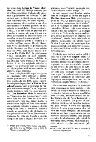 das quais fora Letters to Young Chur-
ches, em 1947. (*) Phillips entendia que
os testes essenciais de tradução são três, e
estes o guiaram em seu trabalho: “O pri­
meiro é que ela simplesmente não pode
soar como tradução, de forma alguma...
que o tradutor deve realizar a sua obra
introduzindo o mínimo possível da sua
própria personalidade... O terceiro teste,
o final... é de ser capaz de produzir nos
corações e mentes de seus leitores um
efeito equivalente ao produzido pelo au­
tor sobre os seus leitores originais.”
Outro tradutor perito e criativo é o
erudito católico romano Ronald Knox,
cujo Novo Testamento foi publicado em
edição limitada em 1944 e em edição
final em 1945, com muito poucas mu­
danças. Em 1948 e 1949, foi publicado o
Velho Testamento em dois volumes,
completando, desta forma, a Bíblia. A
sua obra foi “uma tradução da Vulgata
Latina, à luz dos originais hebraico e
grego” ; foi publicada com autorização
das hierarquias católicas romanas da In­
glaterra, Gales e Escócia.
Uma tradução católica que teve gran­
de circulação entre católicos e protes­
tantes igualmente é a Bíblia de Jerusa­
lém, publicada em 1966, como equiva­
lente inglesa da popular La Bible de Jéru-
salem francesa. Com a esperança de “se­
guir o ritmo dos tempos” e de “o pensa­
mento teológico cada vez mais profun­
do”, The Jerusalem Bible foi traduzida
na “linguagem que usamos hoje”, com
notas que não são “nem sectárias nem
superficiais”. Em sua maior parte, a
tradução em inglês foi feita diretamente
dos originais hebraico e grego e depois
comparada com a tradução francesa
quanto ao significado; não obstante, em
uns poucos livros do Velho Testamento a
tradução foi feita do francês e depois
comparada com o original hebraico, ou
(*) NOTA DO TRADUTOR: Temos uma tradu­
ção desta obra de Phillips, com o título de
“Cartas às Igrejas Novas” .
aramaico, para “garantir completa con­
formidade com o texto antigo” .(*)
A mais recente contribuição católica
para as traduções da Bíblia em inglês é
The New American Bible, publicada em
julho de 1970. Os editores-chefes “devo­
taram vinte e cinco anos a este trabalho”,
que é “a realização de cerca de cinqüen­
ta eruditos bíblicos, cujo maior número,
se não todos, são católicos”. A tradução
pretende ser “adequada para o uso litúr
gico, leitura particular e os objetivos dos
estudantes”, sendo dada prioridade ao
objetivo mencionado em último lugar.
O alvo é que seja tão contemporânea
quanto possível, sem distorcer as carac­
terísticas estilísticas peculiares dos escri­
tores originais.
Tradução que recebeu muita publici­
dade foi a The New English Bible. Os
líderes eclesiásticos que iniciaram as dis­
cussões a respeito das possibilidades des­
te projeto estavam, na verdade, pensan­
do em termos de uma revisão da KJV.
Contudo, por fim foi decidido que devia
ser feita uma tradução completamente
nova e que “os tradutores deviam sentir-
se com a liberdade de empregar uma
linguagem contemporânea, em vez de
reproduzir o inglês ‘bíblico’ tradicional”.
Uma comissão conjunta foi nomeada
para encarregar-se desse projeto, e três
painéis de eruditos bíblicos de várias uni­
versidades britânicas foram escolhidos
para tratarem, respectivamente, do Ve­
lho Testamento, do Novo Testamento e
dos Livros Apócrifos. Um painel de con­
selheiros literários foi também designa­
do, para revisar a obra dos eruditos
bíblicos. A obra propriamente dita foi
feita em vários estágios: um rascunho
inicial de um livro era preparado por um
tradutor, individualmente; uma revisão
era feita detalhadamente pelo painel de
tradução; outra revisão, pelo painel lite­
rário; depois, revisão novamente pelo
(*) NOTA DO TRADUTOR: Veja a tradução já
existente em português.
41
 