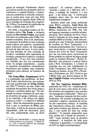 painel de tradução. Finalmente, depois
que mútuo acordo era alcançado entre os
tradutores e o painel literário, o manus­
crito era submetido à comissão conjunta,
que se reunia duas vezes por ano. Este
procedimento foi seguido desde 1948 até
que o trabalho de tradução foi completa­
do. O Novo Testamento foi publicado em
1961, e a Bíblia toda, em 1970.
Em 1962, a Sociedade Judaica de Pu­
blicações editou The Torah, a primeira
porção da New Jewish Version, que ainda
está para ser publicada como Velho Tes­
tamento completo. Este é um afastamen­
to consciente do padrão de uma tradução
literal palavra por palavra, estabelecido
pelos tradutores judeus da Septuaginta
há mais de dois mil anos. A nova tradu­
ção será trabalho de uma comissão de
eruditos “escolhidos pela capacidade de
erudição, perspectivas amplas e condição
reconhecida”. O seu alvo será produzir
um trabalho que leve em consideração
tanto “os antigos comentários... quanto
os materiais extrabíblicos recentemente
descobertos que tenham algo realmente
pertinente para oferecer ao tradutor da
Bíblia” .
The Living Bible, Paraphrased (1971)
é a compilação das paráfrases, de Ken-
neth Taylor, das Escrituras, que começa­
ram com a publicação de Living Letters,
em 1962.(*) Embora ela não tenha sido
traduzida diretamente dos textos grego e
hebraico, o prefácio indica que “foi sub­
metida ao exame cuidadoso de uma equi­
pe de peritos em grego e hebraico, quan­
to ao conteúdo, e de críticos em inglês,
quanto ao estilo”; e o objetivo é definido
como: “dizer tão exatamente quanto pos­
sível o que os escritores da Bíblia que­
riam dizer, e dizê-lo de maneira simples,
expandindo, onde for necessário, para
dar uma compreensão clara ao leitor
(*) NOTA DO TRADUTOR: A Editora Mundo
Cristão publicou, em português, “ A Bíblia Vi­
va” , com os mesmos objetivos das traduções
similares em outras línguas.
moderno” . O tradutor afirma que,
“quando o grego ou o hebraico não é
claro, a teologia do tradutor é o seu
guia” , e ele indica que “a estrela-guia
teológica desta obra foi uma posição
rigidamente evangélica” .
Embora ainda não esteja publicada
como Bíblia completa, Good News for
Modern Man, publicada pela Sociedade
Bíblica Americana em 1966, tem tido
um impacto tremendo e recebido aclama­
ção geral. Esta tradução do Novo Testa­
mento é baseada no texto grego das So­
ciedades Bíblicas Unidas, tendo sido pre­
parada por uma Comissão internacional
de eruditos do Novo Testamento; e a
tradução propriamente dita “procura se­
guir, neste século, o exemplo dado pelos
autores dos livros do Novo Testamento
que, em sua maior parte, escreveram na
forma-padrão ou comum da língua grega
usada no Império Romano”. Robert G.
Bratcher, que preparou o esboço básico
para o Novo Testamento, é o relator da
comissão que ora está trabalhando no
Velho Testamento. Em 1969, foram pu­
blicados os Salmos, Jó em 1971 e Provér­
bios e Eclesiastes em 1972. Prevê-se que
a Bíblia toda, que deverá chamar-se To­
day’s English Version, será publicada em
1975 ou 1976.
The New American Standard Bible,
publicada em 1970, foi “completada de­
pois de nove anos e sete meses de traba­
lho intensivo de cinqüenta e oito estudio­
sos consagrados e dedicados”. Neste pro­
jeto, “nenhuma tradução foi feita indivi­
dualmente. Os eruditos trabalharam em
comissões e depois o material foi revisa­
do por consultores críticos. O trabalho
dos consultores críticos foi, então, revi­
sado pelos eruditos que fizeram a tradu­
ção, e esta tarefa foi feita em sessão
plenária.” O impulso primordial para
esta revisão foi o desejo de preservar a
ASV “como herança para as gerações
vindouras”. A tentativa foi feita para
“expressar a gramática e a terminologia
da ASV no inglês contemporâneo” .
42
 