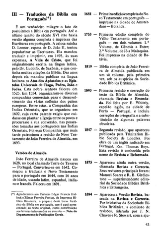 III — Traduções da Bíblia em
Português(*)
É um verdadeiro milagre o fato de
possuirmos a Bíblia em português. Até o
último quarto do século XVI não havia
versão alguma completa e impressa das
Escrituras em português. A zelosa rainha
D. Leonor, esposa de D. João II, tentou
popularizar as Escrituras. Ela mandou
traduzir e imprimir, em 1495, às suas
expensas, A Vida de Cristo, que foi
originalmente escrita na língua latina,
pelo Dr. Ludolfo, de Saxônia, e que con­
tinha muitas citações da Bíblia. Dez anos
depois ela mandou publicar na língua
lusitana os Atos dos Apóstolos e as Epís­
tolas Universais de Tiago, Pedro, João e
Judas. Esta nobre senhora faleceu em
1525. Em 1554, organizaram-se diversas
companhias comerciais para o desenvol­
vimento das várias colônias dos países
europeus. Entre estas, a Companhia das
Índias Orientais, que se organizou em
1602, cuja carta patente exigiu que cui­
dasse em plantar a Igreja entre os povos e
procurasse a sua conversão, nas posses­
sões tomadas aos portugueses nas índias
Orientais. Foi essa Companhia que mais
tarde patrocinou a revisão do Novo Tes­
tamento de João Ferreira de Almeida, em
1693.
Versões de Almeida
João Ferreira de Almeida nasceu em
1628, no local chamado Torre de Tavares
— Portugal. Converteu-se em 1642. Co­
meçou a traduzir o Novo Testamento
para o português em 1644, com 16 anos
de idade, usando latim, espanhol, italia­
no e francês. Faleceu em 1691.
(*) Agradecemos aos Pastores Edgar Francis Hal-
lock e Zilmar Ferreira Freitas, da Imprensa Bí­
blica Brasileira, o preparo deste breve histó­
rico da Bíblia em português, que é aqui acres­
centado ao texto original, como contribuição
aos leitores interessados no assunto — Nota do
Departamento de Publicações Gerais.
1681 — PrimeiraediçãocompletadoNo-
vo Testamento em português —
impresso na cidade de Amster-
dam —Holanda.
1753 — Primeira edição completa do
Velho Testamento em portu­
guês — em dois volumes: 1.°
Volume, de Gênesis a Ester;
2.° Volume, de Jó a Malaquias.
Foi impresso na cidade de Ba-
távia.
1819 — Bíblia completa de João Ferrei­
ra de Almeida publicada em
um só volume, pela primeira
vez, sob os auspícios da Socie­
dade Bíblica Britânica.
1840 — Primeira revisão e correção do
texto da Bíblia de Almeida,
chamada Revista e Emenda­
da. Foi feita por E. Whitely,
capelão inglês, na cidade de
Porto — Portugal, e incluiu
correções de ortografia e a subs­
tituição de algumas palavras
obsoletas.
1847 — Segunda revisão, que apareceu
publicada pela Trinitarian Bi-
ble Society de Londres. Foi
obra de um inglês radicado em
Portugal, Rev. Thomas Boys.
Esta revisão é conhecida pelo
nome de Revista e Reformada.
1875 — Apareceu ainda outra versão,
chamada Revista e Correcta.
Seus revisores principais foram:
Manoel Soares e R. B. Girdles-
tone — superintendente edito­
rial da Sociedade Bíblica Britâ­
nica e Estrangeira.
1894 — Apareceu a Versão Revista, ba­
seada na Revista e Correcta.
Por iniciativa da Sociedade Bí­
blica Britânica, a comissão de
revisões, liderada por J. N.
Chaves e R. Stewart, com a aju-
43
 