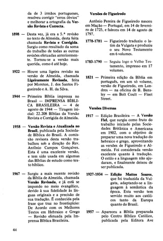 da de 3 irmãos portugueses,
resolveu corrigir “erros óbvios”
e melhorar a ortografia da Ver­
são Revista e Correcta.
1898 — Desta vez, já era a 5.a revisão
no texto de Almeida, desta feita
chamada Revista e Corrigida.
Surgiu como resultado da soma
do trabalho de todas as outras
revisões efetuadas anteriormen­
te. Tornou-se a versão mais
querida, como é até hoje.
1922 — Houve uma ligeira revisão na
versão de Almeida, chamada
Ligeiramente Revisada, feita
por Moreton, J. dos Santos Fi­
gueiredo e A. H. da Silva.
1944 — Primeira Bíblia impressa no
Brasil — IMPRENSA BÍBLI­
CA BRASILEIRA — 4 de
agosto de 1944 — Tiragem ini­
cial: 22.208 Bíblias da Versão
Revista e Corrigida de Almeida.
1958 — Versão Revista e Atualizada no
Brasil, publicada pela Socieda­
de Bíblica do Brasil. A comis­
são revisora desta versão tra­
balhou sob a direção do Rev.
Antônio Campos Gonçalves.
Esta é uma excelente versão,
e tem sido usada em algumas
das Bíblias de estudo como tex­
to bíblico.
1967 — Surgiu a mais recente revisão
da Bíblia de Almeida, chamada
Versão Revisada, e já está se
impondo no meio evangélico,
devido à sua fidelidade às lín­
guas originais e a precisão de
sua tradução. Ê conhecida pela
frase que traz no frontispício:
De Acordo com os Melhores
Textos em Hebraico e Grego
— Revisão efetuada pela Im­
prensa Bíblica Brasileira.
Versões de Figueiredo
Antônio Pereira de Figueiredo nasceu
em Mação — Portugal, em 14 de feverei­
ro de 1725, e faleceu em 14 de agosto de
1797.
1778-1781 — Figueiredo traduziu o la­
tim da Vulgata e produziu
o seu Novo Testamento
em 6 volumes.
1783-1790 — Seguiu logo o Velho Tes­
tamento, impresso em 17
volumes.
1821 — Primeira edição da Bíblia em
português, em um só volume,
versão de Figueiredo, em Lon­
dres — na oficina de B. Bens-
ley — em Bolt Coult — Fleet
Street.
Versões Diversas
1917 — Edição Brasileira — A Versão
Fiel, que surgiu como fruto do
trabalho iniciado pelas Socie­
dades Britânica e Americana
em 1902, com o objetivo de
preparar uma nova tradução do
hebraico e grego, aproveitando
as versões de Figueiredo e Al­
meida. Foi considerada versão
excelente quanto à tradução.
O estilo e a linguagem não aju­
daram, e finalmente deixou de
ser publicada.
1927-1934 — Edição Mattos Soares,
que foi traduzida da Vul­
gata, adaptando-se a lin­
guagem à semântica da
época. Esta versão tem
servido muito aos católi­
cos tanto da Europa
quanto do Brasil.
1957 — Apareceu a Bíblia preparada
pelo Centro Bíblico Católico,
publicada pela Editora Ave
44
 