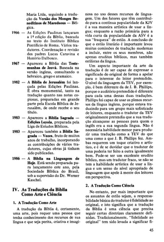Maria Ltda, seguindo a tradu­
ção da Versão dos Monges Be­
neditinos de Maredsous — Bél­
gica.
1966 — As Edições Paulinas lançaram
a 1®edição da Bíblia, baseada
no texto do Instituto Bíblico
Pontifício de Roma. Vários tra­
dutores. Coordenação e revisão
dos padres Lucas Caravina e
Honório Dalbosco.
1967 — Apareceu a Bíblia das Teste­
munhas de Jeová. Baseada na
versão inglesa, consultando o
hebraico, grego e aramaico.
1982 — A Bíblia de Jerusalém foi lan­
çada pelas Edições Paulinas.
È obra monumental, tanto na
tradução quanto nas notas co­
piosas, preparadas em grande
parte pela Escola Bíblica de Je­
rusalém, de onde recebe o seu
título.
1983 — Apareceu a Bíblia Sagrada —
Edições Loyola, preparada pela
Liga de Estudos Bíblicos.
1983 — Apareceu também a Bíblia Sa­
grada — Vozes, fruto de muitos
anos de trabalho, incorporando
as contribuições de vários tra­
dutores, cujas obras já tinham
sido publicadas.
1986 — A Bíblia na Linguagem de
Hoje. Está sendo preparada pa­
ra lançamento este ano, pela
Sociedade Bíblica do Brasil,
sob a supervisão do Dr. Wemer
Kaschel.
IV. As Traduções da Bíblia
Como Arte e Ciência
1. A Tradução Como Arte
A tradução da Bíblia é, certamente,
uma arte, pois requer uma pessoa que
tenha conhecimento dos recursos de sua
língua e que seja perita, criativa e imagi­
nosa no uso desses recursos de lingua­
gem. Um dos fatores que têm contribuí­
do para a contínua popularidade da KJV
é a sua maneira artística de usar a lín­
gua; enquanto a razão primária para a
vida curta da popularidade da ASV é a
sua “fraqueza” de estilo. A conclusão de
que o estilo literário é importante levou
muitas comissões de tradução modernas
a incluir, entre os seus membros, não
apenas eruditos bíblicos, mas também
estilistas da língua.
Um aspecto importante da arte da
tradução é de ser capaz de expressar o
significado do original de forma a apelar
para o interesse do leitor pretendido.
O nível da linguagem da TEV, por exem­
plo, é bem diferente da de J. B. Phillips,
porque o auditório pretendido é diferente
para cada uma dessas duas traduções.
Phillips foi capaz de usar os plenos recur­
sos da língua inglesa, porque estava tra­
duzindo para um grupo mais sofisticado
de leitores, enquanto o tradutor da TEV
originalmente pretendia que a sua tradu­
ção alcançasse as pessoas para quem o
inglês era a sua segunda língua. Não é
necessária habilidade menor para produ­
zir uma tradução como a TEV do que
uma como a que J. B. Phillips fez. Am­
bas requerem um toque criativo e artís­
tico, e é de se duvidar que o tradutor de
uma poderia ter feito a outra igualmente
bem. Pode-se ser um excelente erudito
bíblico, mas um tradutor fraco, se não se
tem a habilidade artística de usar a lín­
gua e um senso do nível apropriado de
linguagem que apele à mente dos leitores
em perspectiva.
2. A Tradução Como Ciência
No entanto, por mais importante que
os assuntos de estilo sejam, a responsa­
bilidade básica do tradutor é fidelidade ao
original, e isto significa que a tradução
da Bíblia é uma ciência que precisa
seguir certas diretrizes claramente defi­
nidas. Tradicionalmente, “fidelidade ao
original” tem sido levada a significar fi­
45
 