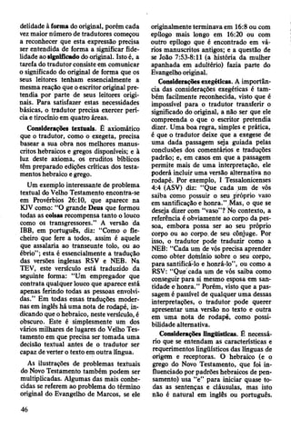delidade à forma do original, porém cada
vez maior número de tradutores começou
a reconhecer que esta expressão precisa
ser entendida de forma a significar fide­
lidade ao significado do original. Isto é, a
tarefa do tradutor consiste em comunicar
o significado do original de forma que os
seus leitores tenham essencialmente a
mesma reação que o escritor original pre­
tendia por parte de seus leitores origi­
nais. Para satisfazer estas necessidades
básicas, o tradutor precisa exercer perí­
cia e tirocínio em quatro áreas.
ConsideraçSes textuais. É axiomático
que o tradutor, como o exegeta, precisa
basear a sua obra nos melhores manus­
critos hebraicos e gregos disponíveis; e à
luz deste axioma, os eruditos bíblicos
têm preparado edições críticas dos testa­
mentos hebraico e grego.
Um exemplo interessante de problema
textual do Velho Testamento encontra-se
em Provérbios 26:10, que aparece na
KJV como: “O grande Deus que formou
todas as coisas recompensa tanto o louco
como os transgressores.” A versão da
IBB, em português, diz: “Como o fle­
cheiro que fere a todos, assim é aquele
que assalaria ao transeunte tolo, ou ao
ébrio”; esta é essencialmente a tradução
das versões inglesas RSV e NEB. Na
TEV, este versículo está traduzido da
seguinte forma: “Um empregador que
contrata qualquer louco que aparece está
apenas ferindo todas as pessoas envolvi­
das.” Em todas essas traduções moder­
nas em inglês há uma nota de rodapé, in­
dicando que o hebraico, neste versículo, é
obscuro. Este é simplesmente um dos
vários milhares de lugares do Velho Tes­
tamento em que precisa ser tomada uma
decisão textual antes de o tradutor ser
capaz de verter o texto em outra língua.
As ilustrações de problemas textuais
do Novo Testamento também podem ser
multiplicadas. Algumas das mais conhe­
cidas se referem ao problema do término
original do Evangelho de Marcos, se ele
originalmente terminava em 16:8 ou com
epílogo mais longo em 16:20 ou com
outro epílogo que é encontrado em vá­
rios manuscritos antigos; e a questão de
se João 7:53-8:11 (a história da mulher
apanhada em adultério) fazia parte do
Evangelho original.
Considerações exegéticas. A importân­
cia das considerações exegéticas é tam­
bém facilmente reconhecida, visto que é
impossível para o tradutor transferir o
significado do original, a não ser que ele
compreenda o que o escritor pretendia
dizer. Uma boa regra, simples e prática,
é que o tradutor deixe que a exegese de
uma dada passagem seja guiada pelas
conclusões dos comentários e traduções
padrão; e, em casos em que a passagem
permite mais de uma interpretação, ele
poderá incluir uma versão alternativa no
rodapé. Por exemplo, I Tessalonicenses
4:4 (ASV) diz: “Que cada um de vós
saiba como possuir o seu próprio vaso
em santificação e honra." Mas, o que se
deseja dizer com “vaso”? No contexto, a
referência é obviamente ao corpo da pes­
soa, embora possa ser ao seu próprio
corpo ou ao corpo, de seu cônjuge. Por
isso, o tradutor pode traduzir como a
NEB: “Cada um de vós precisa aprender
como obter domínio sobre o seu corpo,
para santificá-lo e honrá-lo”, ou como a
RSV: “Que cada um de vós saiba como
conseguir para si mesmo esposa em san­
tidade e honra.” Porém, visto que a pas­
sagem é passível de qualquer uma dessas
interpretações, o tradutor pode querer
apresentar uma versão no texto e outra
em uma nota de rodapé, como possi­
bilidade alternativa.
Considerações lingüísticas. £ necessá­
rio que se entendam as características e
requerimentos lingüísticos das línguas de
origem e receptoras. O hebraico (e o
grego do Novo Testamento, que foi in­
fluenciado por padrões hebraicos de pen­
samento) usa “e” para iniciar quase to­
das as sentenças e cláusulas, mas isto
não é natural em inglês ou português.
46
 