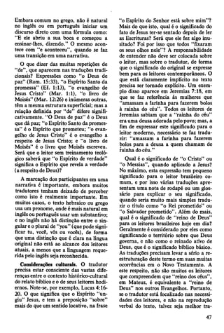 Embora comum no grego, não é natural
no inglês ou em português iniciar um
discurso direto com uma fórmula como:
“E ele abriu a sua boca e começou a
ensinar-lhes, dizendo.” O mesmo acon­
tece com “e aconteceu”, quando se faz
uma transição em uma narrativa.
O que dizer das muitas repetições de
“de”, que aparecem nas traduções tradi­
cionais? Expressões como “o Deus de
paz” (Rom. 15:33), “o Espírito Santo da
promessa” (Ef. 1:13), “o evangelho de
Jesus Cristo” (Mar. 1:1), “o livro de
Moisés” (Mar. 12:26) e inúmeras outras,
têm a mesma estrutura superficial; mas a
relação definida por “de” difere signifi­
cativamente. “O Deus de paz” é o Deus
que dá paz; “o Espírito Santo da promes­
sa” é o Espírito que prometeu; “o evan­
gelho de Jesus Cristo” é o evangelho a
respeito de Jesus Cristo; e “o livro de
Moisés” é o livro que Moisés escreveu.
Será que o leitor sem treinamento teoló­
gico saberá que “o Espírito de verdade”
significa o Espírito que revela a verdade
(a respeito de Deus)?
A marcação dos participantes em uma
narrativa é importante, embora muitos
tradutores tenham deixado de perceber
como isto é realmente importante. Em
muitos casos, o texto hebraico ou grego
usa um pronome, onde é mais natural em
inglês ou português usar um substantivo;
e no inglês não há distinção entre o sin­
gular e o plural de “you” (que pode signi­
ficar tu, você, vós ou vocês), de forma
que uma distinção que é clara na língua
original não está ao alcance dos leitores
atuais, a menos que a linguagem reque­
rida pelo inglês seja reconhecida.
Considerações culturais. O tradutor
precisa estar consciente das vastas dife­
renças entre o contexto histórico-cultural
do relato bíblico e o de seus leitores hodi­
ernos. Note-se, por exemplo, Lucas 4:16-
20. O que significa que o Espírito “un­
giu” Jesus, e tem a preposição “sobre”
mais do que um sentido locativo, na frase
“o Espírito do Senhor está sobre mim”?
Mais do que isto, qual é o significado do
fato de Jesus ter-se sentado depois de ler
as Escrituras? Será que ele fez algo inu­
sitado? Foi por isso que todos “fixaram
os seus olhos nele”? A responsabilidade
de entender não deve ser colocada sobre
o leitor, mas sobre o tradutor, de forma
que o significado do original se expresse
bem para os leitores contemporâneos. O
que está claramente implícito no texto
precisa ser tomado explícito. Um exem­
plo disso aparece em Jeremias 7:18, em
que se faz referência às mulheres que
“amassam a farinha para fazerem bolos
à rainha do céu”. Todos os leitores de
Jeremias sabiam que a “rainha do céu”
era uma deusa adorada pelo povo; mas, a
fim de expressar este significado para o
leitor moderno, necessário se faz tradu­
zir: “amassam a farinha para fazerem
bolos para a deusa a quem chamam de
rainha do céu.”
Qual é o significado de “o Cristo” ou
“o Messias”, quando aplicado a Jesus?
No máximo, esta expressão tem pequeno
significado para o leitor brasileiro co­
mum, e por isso várias traduções apre­
sentam uma nota de rodapé ou um glos­
sário para explicar o seu significado,
quando seria muito mais simples tradu­
zir o título como “o Rei prometido” ou
“o Salvador prometido”. Além do mais,
qual é o significado de “reino de Deus”
para os leitores brasileiros hoje em dia?
Geralmente é considerado por eles como
significando o território sobre que Deus
govema, e não como o reinado ativo de
Deus, que é o significado bíblico básico.
As traduções precisam levar a sério a re­
estruturação deste termo em suas muitas
ocorrências em o Novo Testamento. A
este respeito, não são muitos os leitores
que compreendem que “reino dos céus”,
em Mateus, é equivalente a “reino de
Deus” nos outros Evangelhos. Portanto,
se o tradutor está focalizado nas necessi­
dades dos leitores, e não na reprodução
verbal do texto, talvez seja melhor tra­
47
 