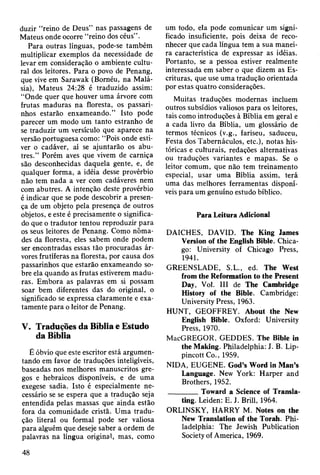 duzir “reino de Deus” nas passagens de
Mateus onde ocorre “reino dos céus”.
Para outras línguas, pode-se também
multiplicar exemplos da necessidade de
levar em consideração o ambiente cultu­
ral dos leitores. Para o povo de Penang,
que vive em Sarawak (Boméu, na Malá­
sia), Mateus 24:28 é traduzido assim:
“Onde quer que houver uma árvore com
frutas maduras na floresta, os passari­
nhos estarão enxameando.” Isto pode
parecer um modo um tanto estranho de
se traduzir um versículo que aparece na
versão portuguesa como: “Pois onde esti­
ver o cadáver, aí se ajuntarão os abu­
tres.” Porém aves que vivem de carniça
são desconhecidas daquela gente, e, de
qualquer forma, a idéia desse provérbio
não tem nada a ver com cadáveres nem
com abutres. A intenção deste provérbio
é indicar que se pode descobrir a presen­
ça de um objeto pela presença de outros
objetos, e este é precisamente o significa­
do que o tradutor tentou reproduzir para
os seus leitores de Penang. Como nôma­
des da floresta, eles sabem onde podem
ser encontradas essas tão procuradas ár­
vores frutíferas na floresta, por causa dos
passarinhos que estarão enxameando so­
bre ela quando as frutas estiverem madu­
ras. Embora as palavras em si possam
soar bem diferentes das do original, o
significado se expressa claramente e exa­
tamente para o leitor de Penang.
V. Traduções da Bíblia e Estudo
da Bíblia
É óbvio que este escritor está argumen­
tando em favor de traduções inteligíveis,
baseadas nos melhores manuscritos gre­
gos e hebraicos disponíveis, e de uma
exegese sadia. Isto é especialmente ne­
cessário se se espera que a tradução seja
entendida pelas massas que ainda estão
fora da comunidade cristã. Uma tradu­
ção literal ou formal pode ser valiosa
para alguém que deseje saber a ordem de
palavras na língua original, mas, como
um todo, ela pode comunicar um signi­
ficado insuficiente, pois deixa de reco­
nhecer que cada língua tem a sua manei­
ra característica de expressar as idéias.
Portanto, se a pessoa estiver realmente
interessada em saber o que dizem as Es­
crituras, que use uma tradução orientada
por estas quatro considerações.
Muitas traduções modernas incluem
outros subsídios valiosos para os leitores,
tais como introduções à Bíblia em geral e
a cada livro da Bíblia, um glossário de
termos técnicos (v.g., fariseu, saduceu,
Festa dos Tabernáculos, etc.), notas his­
tóricas e culturais, redações alternativas
ou traduções variantes e mapas. Se o
leitor comum, que não tem treinamento
especial, usar uma Bíblia assim, terá
uma das melhores ferramentas disponí­
veis para um genuíno estudo bíblico.
Para Leitura Adicional
DAICHES, DAVID. The King James
Version of the English Bible. Chica­
go: University of Chicago Press,
1941.
GREENSLADE, S.L., ed. The West
from the Reformation to the Present
Day, Vol. Ill de The Cambridge
History of the Bible. Cambridge:
University Press, 1963.
HUNT, GEOFFREY. About the New
English Bible. Oxford: University
Press, 1970.
MacGREGOR, GEDDES. The Bible in
the Making. Philadelphia: I. B. Lip-
pincott Co., 1959.
NIDA, EUGENE. God’s Word in Man’s
Language. New York: Harper and
Brothers, 1952.
________Toward a Science of Transla­
ting. Leiden: E. J. Brill, 1964.
ORLINSKY, HARRY M. Notes on the
New Translation of the Torah. Phi­
ladelphia: The Jewish Publication
Society of America, 1969.
48
 