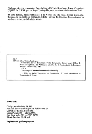 Todos os direitos reservados. Copyright (c) 1969 da Broadman Press. Copyright
(c)1987 da JUERP,para a língua portuguesa, com permissão da Broadman Press.
O texto bíblico, nesta publicação, é da Versão da Imprensa Bíblica Brasileira,
baseada na tradução em português de João Ferreira de Almeida, de acordo com os
melhores textos em hebraico e grego.
220.7
All-Com Allen, Clifton J., ed. ger.
Comentário Bíblico Broadman: Velho Testamento. Editor geral: Clifton J.
Alien. Tradução de Adiei Almeida de Oliveira. Rio de Janeiro, Junta de Educação
Religiosa e Publicações, 1987.
Vol. 1
Título original: The Broadman Bible Commentary
1. Bíblia — Velho Testamento — Comentários. 2. Velho Testamento —
Comentários. I. Título.
3.000/1987
Código para Pedido: 21.636
Junta de Educação Religiosa e Publicações da
Convenção Batista Brasileira
Caixa Postal 320 — CEP: 20001
Rua Silva Vale, 781 — CEP: 21370
Rio de Janeiro, RJ, Brasil
Impresso em gráficas próprias
 