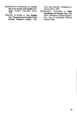 ROBINSON H. WHEELER, ed. The Bi­
ble in Its Ancient and English Ver­
sions. Oxford: Clarendon Press,
1940.
WEIGLE, LUTHER A. The English
New Testament from Tyndale to the
Revised Standard Version. New
York and Nashville: Abingdon-Co-
kesbury Press, 1949.
WONDERLY, WILLIAM L. Bible
Translations for Popular Use. Ann
Arbor, Michigan: Cushing Mallory,
Inc., para as Sociedades Bíblicas
Unidas, 1968.
49
 