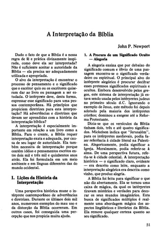 A Interpretação da Bíblia
Dado o fato de que a Bíblia é a nossa
regra de fé e prática divinamente inspi­
rada, como deve ela ser interpretada?
Não é suficiente aceitar a autoridade da
Bíblia — ela precisa ser adequadamente
utilizada e apropriada.
O alvo da interpretação é encontrar o
processo de pensamento e o significado
que o escritor quis ou os escritores quise­
ram dar ao livro ou passagem a ser es­
tudada. O intérprete deve, desta forma,
expressar esse significado para uma pes­
soa contemporânea. Há princípios que
propiciem diretrizes para esta interpre­
tação? Há advertências e diretrizes que
devam ser aprendidas com a história da
interpretação bíblica?
A interpretação é especialmente im­
portante em relação a um livro como a
Bíblia. Para o crente, a Bíblia requer
interpretação exata e adequada, por cau­
sa de seu lugar de autoridade. Ela tam­
bém necessita de interpretação porque
contém idéias e pensamentos escritos en­
tre dois mil e três mil e quinhentos anos
atrás. Ela foi formulada em um meio
ambiente e em línguas diferentes das do
mundo ocidental.
I. Lições da História da
Interpretação
Uma perspectiva histórica mune o in­
térprete contemporâneo de advertências
e diretrizes. Durante os últimos dois mil
anos, numerosos exemplos do mau uso e
da distorção da Bíblia ocorreram. Em
outros casos, foi conseguida uma per­
cepção que nos propicia muita ajuda.
John P. Newport
1. A Procura de um Significado Oculto
— Alegoria
A alegoria ensina que por debaixo do
significado comum e óbvio de uma pas­
sagem encontra-se o significado verda­
deiro ou espiritual. O principal alvo do
intérprete alegórico é procurar decifrar
esses pretensos significados espirituais e
ocultos. Embora desenvolvido pelos gre­
gos, este sistema de interpretação já es­
tava sendo usado pelos intérpretes judeus
no primeiro século d.C. Ignorando o
exemplo de Jesus, este método foi depois
adotado pela maioria dos intérpretes
cristãos; dominou a exegese até a Refor­
ma Protestante.
Dizia-se que os versículos da Bíblia
tinham dois, três e até quatro significa­
dos. Mickelson indica que “Jerusalém”,
para os intérpretes medievais, podia fa­
zer referência à cidade literal na Palesti­
na. Alegoricamente, podia significar a
Igreja. Moralmente, podia referir-se à
alma. De uma perspectiva futura, refe­
ria-se à cidade celestial. A interpretação
histórica — o significado claro, evidente
— era descrito como leite, enquanto a
interpretação alegórica era descrita como
vinho, que produz alegria.
A Bíblia foi feita para significar o que
não diz abertamente. Ela se tomou uma
caixa de mágica, da qual os intérpretes
tiravam mistérios e verdades para deco­
rar os seus mundos imaginários. Esta
busca de significados múltiplos é real­
mente uma abordagem mágica dos as­
pectos lingüísticos e literários da Bíblia.
Ela remove qualquer certeza quanto ao
seu significado.
51
 
