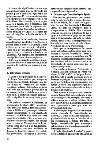 A busca de significados ocultos tor­
nou-se tão extrema que foi oferecido um
prêmio para o inusitado. Agostinho, no
quinto século d.C., encontrou interpreta­
ções frutíferas em proporção com a sua
dificuldade. Por exemplo, a arca repre­
sentava a Igreja, que é resgatada pelo
madeiro em que Cristo foi dependurado.
As suas próprias dimensões significam o
corpo humano de Cristo, e a porta em
seu lado significa a ferida do lado de
Cristo.
Em épocas mais modernas, homens
como Emanuel Swedenborg, da Suécia, e
grupos como a Unity e a Ciência Cristã
utilizaram a interpretação alegórica.
Tanto na Unity quanto na Ciência Cristã,
a gramática, o contexto e a história são
ignorados. Os significados importantes
são significados ocultos ou espirituais.
É óbvio que quando a abordagem gra­
matical e histórica é abandonada, não há
maneira de controlar ou governar a exe­
gese.
2. Literalismo Extremo
Alguns sadios princípios de interpreta­
ção foram desenvolvidos por intérpretes
rabínicos como Hillel e Eliezer. Uma ên­
fase infeliz no “letrerismo” ou hiperli-
teralismo, todavia, desenvolveu-se entre
a maioria dos intérpretes judeus. Eles se
encurvavam sobre trivialidades e sobre o
incidental, e deixavam passar desperce­
bido o significado de uma dada passa­
gem.
No período posterior à Reforma, os
protestantes do século XVII manifesta­
ram, em vários casos, a tendência de ido­
latrar a Bíblia a tal ponto que deixaram
passar despercebido o seu significado
essencial. A Bíblia não devia ser vista
como livro histórico e literário, mas sim­
plesmente como um dogma. Em tempos
mais recentes, os Testemunhas de Jeová,
outras seitas que tais e os fundamenta-
listas manifestaram uma tendência na
direção do hiperliteralismo. Os conteú­
dos gramaticais, históricos e literários,
bem como os temas bíblicos centrais, são
em grande parte ignorados.
3. Interpretação Controlada pela Igreja
Concorda-se, geralmente, que, em ma­
téria de interpretação, o ponto decisivo,
na Idade Média, foi a obra de Agosti­
nho. Em sua obra intitulada A Doutrina
Cristã, ele esboçou princípios para a
interpretação da Bíblia. Nesta mesma
obra, ele estabeleceu a doutrina de que a
Igreja e a tradição da IgTeja são as bases
para a interpretação. Através da Idade
Média, desta forma, a interpretação foi
limitada por uma conformidade obtusa.
A tradição da Igreja era suprema.
Este tipo de interpretação foi usado
pelas autoridades eclesiásticas para esta­
belecer o poderio eclesiástico. Embora
apenas uma pequena quantidade da Bí­
blia fosse oficialmente interpretada, mui­
tas doutrinas oficiais acarretavam a in­
terpretação de certos versículos que se
tomava obrigatória.
Em reação à Reforma Protestante, o
Concílio Católico Romano de Trento reu-
niu-se de 1545 a 1563. A Vulgata Latina
foi declarada a versão autêntica para se
fazerem exposições. A interpretação não
devia ser contrária aos ensinamentos da
Igreja Católica. Isto significava que não
era possível nenhuma discussão de inter­
pretações alternativas.
Para opor-se à interpretação controla­
da pela Igreja, Calvino conclamou a dis­
cussão religiosa de passagens obscuras e
difíceis entre os eruditos cristãos. Sem
isto, disse Calvino, não haveria liberdade
nem oportunidade para que nova luz
irrompesse da Bíblia.
A abordagem dogmática é freqüente­
mente chamada de “cristalização da
doutrina”. Uma dedicação simulada é
prestada à idéia de que a doutrina deve
ser subordinada à Bíblia. De fato, a
Igreja, personificada pela hierarquia
eclesiástica, é considerada como mestra e
intérprete infalível.
A “cristalização da doutrina” é ponto
de vista também encontrado em algumas
52
 