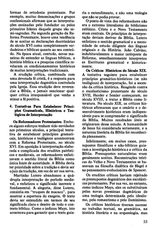 formas de ortodoxia protestante. Por
exemplo, muitas denominações e grupos
confessionais afirmam que as interpreta­
ções ensinadas pelo fundador ou pelos
primeiros líderes daquele grupo são se-
mi-sagradas. Na segunda geração da Re­
forma Protestante, houve uma tendência
de se aceitar as declarações doutrinárias
do século XVI como completamente ver­
dadeiras e bíblicas quanto ao seu conteú­
do. Na época atual, contudo, novas ma­
neiras de entender as línguas bíblicas, a
história bíblica e a pesquisa científica re­
velaram os condicionamentos históricos
de muitas interpretações tradicionais.
A erudição crítica, combinada com
uma devotada fé cristã, é a resposta para
uma interpretação dogmática controlada
pela Igreja. Essa erudição deve reveren­
ciar a Bíblia, e jamais sancionar qual­
quer crítica irresponsável que venha a
minar a fé positiva.
4. Tentativas Para Estabelecer Princí­
pios Gramaticais, Históricos e Teo­
lógicos de Interpretação
Os Reformadores Protestantes. Embo­
ra alguns esforços tenham sido envidados
nos primeiros séculos, a principal tenta­
tiva de estabelecer princípios gramati­
cais, históricos e teológicos aconteceram
com a Reforma Protestante, no século
XVI. Em oposição à interpretação elabo­
rada e complicada dos eruditos patrísti-
cos e medievais, os reformadores enfati­
zavam o sentido literal da Bíblia como
única fonte de autoridade. A Bíblia devia
ter prioridade sobre a tradição e devia ser
ojuiz datradição, em vez de ser sua serva.
Martinho Lutero abandonou a quá­
drupla interpretação do período medie­
val, e enfatizou o significado inerente e
fundamental. A alegoria, disse Lutero,
consistia em “truques de macaco”, para
mostrar a esperteza do exegeta. O texto
devia ser entendido em termos de seu
significado claro e dentro de todo o con­
texto bíblico. Como o indicou Mays, isto
aconteceu para garantir que o texto guia­
ria o entendimento, e não uma teologia
que não se podia provar.
O ponto de vista dos reformadores não
era o extremo literalismo do biblicismo
rabínico. Cristo e o Novo Testamento
eram centrais. Os princípios de interpre­
tação deviam derivar da Bíblia. Lutero
enfatizou o sentido gramatical e a neces­
sidade de estudo diligente das línguas
originais e da História. João Calvino,
indubitavelmente o maior intérprete da
Reforma, semelhantemente interpretou
as Escrituras gramatical e historica­
mente.
Os Críticos Históricos do Século XIX.
A tentativa seguinte para estabelecer
princípios gramático-históricos (se não
teológicos) de interpretação, foi a ascen­
são da crítica histórica. Reagindo contra
o escolasticismo protestante do século
XVII, Herder e Semler começaram, no
século XVIII, a tratar a Bíblia como li­
teratura. No século XIX, os críticos his­
tóricos afirmaram que o cenário e o de­
senvolvimento históricos eram indispen­
sáveis para se compreender o significado
da Bíblia. Muitos resultados úteis se
originaram desse estudo. A humanidade
de Jesus foi considerada seriamente, e a
natureza literária da Bíblia foi reconheci­
da plenamente.
Infelizmente, em muitos casos, pres­
supostos filosóficos e não-bíblicos guia­
ram a investigação histórica e a crítica da
Bíblia. Pressupostos naturalistas eram
geralmente aceitos. Reconstruções teóri­
cas do Velho e Novo Testamentos se ba­
seavam na filosofia dialética de Hegel e
no pensamento evolucionista de Spencer.
Os eruditos críticos haviam rejeitado
os pressupostos dogmáticos dos escolásti­
cos protestantes. Por sua vez, no entanto,
como indicou Mays, eles os substituíram
pelas novas premissas dogmáticas de
uma teologia determinada pelo idealis­
mo, pelo romantismo e pelo iluminismo.
Os críticos históricos tiveram sucesso
no trabalho textual, na gramática, na
história literária e na arqueologia, mas
53
 