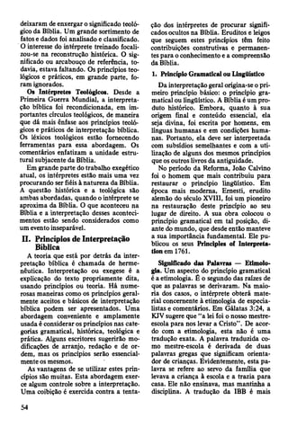 deixaram de enxergar o significado teoló­
gico da Bíblia. Um grande sortimento de
fatos e dados foi analisado e classificado.
O interesse do intérprete treinado focali-
zou-se na reconstrução histórica. O sig­
nificado ou arcabouço de referência, to­
davia, estava faltando. Os princípios teo­
lógicos e práticos, em grande parte, fo­
ram ignorados.
Os Intérpretes Teológicos. Desde a
Primeira Guerra Mundial, a interpreta­
ção bíblica foi recondicionada, em im­
portantes círculos teológicos, de maneira
que dá mais ênfase aos princípios teoló­
gicos e práticos de interpretação bíblica.
Os léxicos teológicos estão fornecendo
ferramentas para essa abordagem. Os
comentários enfatizam a unidade estru­
tural subjacente da Bíblia.
Em grande parte do trabalho exegético
atual, os intérpretes estão mais uma vez
procurando ser fiéis à natureza da Bíblia.
A questão histórica e a teológica são
ambas abordadas, quando o intérprete se
aproxima da Bíblia. O que aconteceu na
Bíblia e a interpretação desses aconteci­
mentos estão sendo considerados como
um evento inseparável.
II. Princípios de Interpretação
Bíblica
A teoria que está por detrás da inter­
pretação bíblica é chamada de herme­
nêutica. Interpretação ou exegese é a
explicação do texto propriamente dita,
usando princípios ou teoria. Há nume­
rosas maneiras como os princípios geral­
mente aceitos e básicos de interpretação
bíblica podem ser apresentados. Uma
abordagem conveniente e amplamente
usada é considerar os princípios nas cate­
gorias gramatical, histórica, teológica e
prática. Alguns escritores sugerirão mo­
dificações de arranjo, redação e de or­
dem, mas os princípios serão essencial­
mente os mesmos.
As vantagens de se utilizar estes prin­
cípios são muitas. Esta abordagem exer­
ce algum controle sobre a interpretação.
Uma coibição é exercida contra a tenta­
ção dos intérpretes de procurar signifi­
cados ocultos na Bíblia. Eruditos e leigos
que seguem estes princípios têm feito
contribuições construtivas e permanen­
tes para o conhecimento e a compreensão
da Bíblia.
1. Princípio Gramatical ou Lingüístico
Da interpretação geral origina-se o pri­
meiro princípio básico: o princípio gra­
matical ou lingüístico. A Bíblia é um pro­
duto histórico. Embora, quanto à sua
origem final e conteúdo essencial, ela
seja divina, foi escrita por homens, em
línguas humanas e em condições huma­
nas. Portanto, ela deve ser interpretada
com subsídios semelhantes e com a uti­
lização de alguns dos mesmos princípios
que os outros livros da antiguidade.
No período da Reforma, João Calvino
foi o homem que mais contribuiu para
restaurar o princípio lingüístico. Em
época mais moderna, Emesti, erudito
alemão do século XVIII, foi um pioneiro
na restauração deste princípio ao seu
lugar de direito. A sua obra colocou o
princípio gramatical em tal posição, di­
ante do mundo, que desde então manteve
a sua importância fundamental. Ele pu­
blicou os seus Principies of Interpreta-
tionem 1761.
Significado das Palavras — Etimolo­
gia. Um aspecto do princípio gramatical
é a etimologia. Ê o segundo das raízes de
que as palavras se derivaram. Na maio­
ria dos casos, o intérprete obterá mate­
rial concernente à etimologia de especia­
listas e comentários. Em Gálatas 3:24, a
KJV sugere que “a lei foi o nosso mestre-
escola para nos levar a Cristo”. De acor­
do com a etimologia, esta não é uma
tradução exata. A palavra traduzida co­
mo mestre-escola é derivada de duas
palavras gregas que significam orienta­
dor de crianças. Evidentemente, esta pa­
lavra se refere ao servo da família que
levava a criança à escola e a trazia para
casa. Ele não ensinava, mas mantinha a
disciplina. A tradução da IBB é mais
54
 
