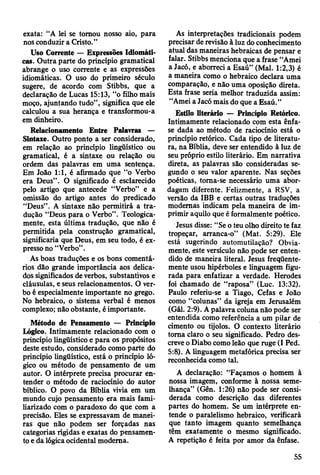 exata: “A lei se tomou nosso aio, para
nos conduzir a Cristo.”
Uso Corrente — Expressões Idiomáti­
cas. Outra parte do princípio gramatical
abrange o uso corrente e as expressões
idiomáticas. O uso do primeiro século
sugere, de acordo com Stibbs, que a
declaração de Lucas 15:13, “o filho mais
moço, ajuntando tudo”, significa que ele
calculou a sua herança e transformou-a
em dinheiro.
Relacionamento Entre Palavras —
Sintaxe. Outro ponto a ser considerado,
em relação ao princípio lingüístico ou
gramatical, é a sintaxe ou relação ou
ordem das palavras em uma sentença.
Em loão 1:1, é afirmado que “o Verbo
era Deus”. O significado é esclarecido
pelo artigo que antecede “Verbo” e a
omissão do artigo antes do predicado
“Deus”. A sintaxe não permitirá a tra­
dução “Deus para o Verbo”. Teologica­
mente, esta última tradução, que não é
permitida pela construção gramatical,
significaria que Deus, em seu todo, é ex­
presso no “Verbo”.
As boas traduções e os bons comentá­
rios dão grande importância aos delica­
dos significados de verbos, substantivos e
cláusulas, e seus relacionamentos. O ver­
bo é especialmente importante no grego.
No hebraico, o sistema verbal é menos
complexo; não obstante, é importante.
Método de Pensamento — Princípio
Lógico. Intimamente relacionado com o
princípio lingüístico e para os propósitos
deste estudo, considerado como parte do
princípio lingüístico, está o princípio ló­
gico ou método de pensamento de um
autor. O intérprete precisa procurar en­
tender o método de raciocínio do autor
bíblico. O povo da Bíblia vivia em um
mundo cujo pensamento era mais fami­
liarizado com o paradoxo do que com a
precisão. Eles se expressavam de manei­
ras que não podem ser forçadas nas
categorias rígidas e exatas do pensamen­
to e da lógica ocidental moderna.
As interpretações tradicionais podem
precisar de revisão à luz do conhecimento
atual das maneiras hebraicas de pensar e
falar. Stibbs menciona que a frase “Amei
a Jacó, e aborreci a Esaú” (Mal. 1:2,3) é
a maneira como o hebraico declara uma
comparação, e não uma oposição direta.
Esta frase seria melhor traduzida assim:
“Amei a Jacó mais do que a Esaú.”
Estilo literário — Princípio Retórico.
Intimamente relacionado com esta ênfa­
se dada ao método de raciocínio está o
princípio retórico. Cada tipo de literatu­
ra, na Bíblia, deve ser entendido à luz de
seu próprio estilo literário. Em narrativa
direta, as palavras são consideradas se­
gundo o seu valor aparente. Nas seções
poéticas, toma-se necessário uma abor­
dagem diferente. Felizmente, a RSV, a
versão da IBB e certas outras traduções
modernas indicam pela maneira de im­
primir aquilo que é formalmente poético.
Jesus disse: “Se o teu olho direito te faz
tropeçar, arranca-o” (Mat. 5:29). Ele
está sugerindo automutilação? Obvia­
mente, este versículo não pode ser enten­
dido de maneira literal. Jesus freqüente­
mente usou hipérboles e linguagem figu­
rada para enfatizar a verdade. Herodes
foi chamado de “raposa” (Luc. 13:32).
Paulo referiu-se a Tiago, Cefas e João
como “colunas” da igreja em Jerusalém
(Gál. 2:9). A palavra coluna não pode ser
entendida como referência a um pilar de
cimento ou tijolos. O contexto literário
toma claro o seu significado. Pedro des­
creve o Diabo como leão que ruge (I Ped.
5:8). A linguagem metafórica precisa ser
reconhecida como tal.
A declaração: “Façamos o homem à
nossa imagem, conforme à nossa seme­
lhança” (Gên. 1:26) não pode ser consi­
derada como descrição das diferentes
partes do homem. Se um intérprete en­
tende o paralelismo hebraico, verificará
que tanto imagem quanto semelhança
têm exatamente o mesmo significado.
A repetição é feita por amor da ênfase.
55
 
