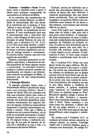 Contexto — Imediato e Geral. O con­
texto, tanto o imediato como o geral, é
básico para qualquer compreensão de
uma palavra ou versículo da Bíblia.
Se os versículos são considerados em
seu contexto, declara Mounce, as dificul­
dades de interpretação têm uma forma
de se resolverem por si mesmas. A frase
“efetuai a vossa salvação”, de Filipenses
2:12, faz sentido, se considerada em seu
contexto. Ê uma conclamação para que
se preocupassem com o bem-estar dos
outros, como desígnio de Deus para a li­
bertação da igreja filipense de uma de­
sunião, que a ameaçava (cf. Fil. 2:1-5;
4:2,3). Esta frase pode desafiar o indiví­
duo com um senso de responsabilidade
de tornar a salvação significativa em ter­
mos de entrega pessoal e crescimento.
O contexto indica, todavia, que este é um
significado secundário.
Embora o princípio gramatical ou lin­
güístico seja básico, a descoberta do sen­
tido gramatical de forma alguma exaure
a interpretação. Os princípios histórico,
teológico e prático precisam também ser
considerados, em relação a um determi­
nado versículo ou passagem da Bíblia, se
queremos que ele seja adequadamente
interpretado.
2. O Princípio Histórico
O segundo princípio básico para a
interpretação bíblica é geralmente desig­
nado como princípio histórico. Desde o
meado do século XIX este princípio tem
sido uma premissa básica para todos os
intérpretes sérios. Ele inclui uma consi­
deração dos materiais geográficos (ante­
cedentes relacionados aos aspectos físi­
cos e de espaço), históricos (antecedentes
temporais) e culturais (antecedentes ma­
teriais e sociais). Visto que a Bíblia se
originou em um contexto histórico, ela só
pode ser entendida exatamente e comple­
tamente quando este contexto é estuda­
do. De alguma forma, o intérprete pre­
cisa sair de sua pele de homem do sé­
culo XX e identificar-se com a vida e os
sentimentos das épocas bíblicas.
Contudo, precisa ser lembrado que o
estudo dos antecedentes históricos e da
cultura da época não deve distorcer o
conteúdo propriamente dito que estiver
sendo considerado. Para um intérprete
evangélico, os escritores bíblicos são con­
siderados como homens de sua época e,
não obstante, como homens que estavam
além de sua época.
Lucas 9:62 sugere que “ninguém que
lança mão do arado e olha para trás é
apto para o reino de Deus”. A compreen­
são deste ensinamento de Jesus é melho­
rada pelo conhecimento dos implementos
agrícolas da Palestina do primeiro sé­
culo. O arado era uma ferramenta que se
manejava apenas com uma mão. Se o
lavrador não prestasse muita atenção,
o arado fugiria ao seu controle. O ensi­
namento é claro. O reino exige atenção
imediata e consideração total, de todo o
coração.
Em I Coríntios 9:27, Paulo usa uma
figura tirada dos jogos atléticos. Ele de­
clara que esmurra o seu corpo e o subju­
ga. Um estudo dos antecedentes históri­
cos informa ao intérprete que os gregos
usavam luvas de boxe feitas com um pe­
daço de madeira dura ou metal, amarra­
do ao pulso com uma correia de couro.
Uma característica dos coríntios era que
os seus olhos tinham a tendência de
serem saltados. A palavra traduzida
como “esmurrar” ou “esbofetear” (pela
RSV como na Almeida antiga ou Trad.
Brasileira) significa atingir a pessoa de­
baixo do olho, levando-a a nocaute.
Esta é uma expressão idiomática. O prin­
cípio é óbvio. Paulo considera o seu
corpo como seu oponente, e afirma que
lhe dá um golpe decisivo e o leva à
servidão. Isto é feito para que ele não seja
desqualificado como pregador e missio­
nário.
De acordo com I Coríntios 11:5, as
mulheres de Corinto deviam conservar as
cabeças veladas, ao orarem. Cartledge
sugere que o contexto histórico ajuda a
iluminar esta declaração. Na antiga Co-
56
 