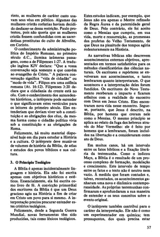 rinto, as mulheres de caráter casto usa­
vam seus véus em público. Algumas das
mulheres cristãs coríntias haviam decidi­
do desfazer-se dessa restrição. Paulo pro­
testou, pois não queria que as mulheres
cristãs fossem confundidas com as sacer­
dotisas prostitutas do culto de Afrodite,
em Corinto.
O conhecimento da administração po­
lítica do Império Romano, no primeiro
século d.C., ilumina inúmeras passa­
gens, como a de Filipenses 1:27. A tradu­
ção inglesa KJV declara: “Que a vossa
conversação seja somente a que convém
ao evangelho de Cristo.” A palavra con­
versação significa “vida de cidadão” ou
“modo de vida”. Filipos era uma colônia
romana (At. 16:12). Filipenses 3:20 de­
clara que a cidadania do crente está no
céu. Com o conhecimento dos anteceden­
tes históricos, o intérprete pode entender
o que significavam estes versículos para
os leitores do primeiro século. Eles en­
tenderiam que deviam viver sob a consti­
tuição e as obrigações dos céus, da mes­
ma forma como o cidadão político vivia
sob a constituição e as obrigações de
Roma.
Felizmente, há muito material dispo­
nível hoje em dia para estudar a História
e a cultura. O intérprete deve munir-se
de volumes de história da Bíblia, de atlas
e estudos dos povos bíblicos e sua cul­
tura.
3. O Princípio Teológico
A Bíblia é apenas incidentalmente lin­
guagem e história. Ela não foi escrita
apenas com objetivos históricos e esté­
ticos. Essencialmente, ela foi escrita co­
mo livro de fé. A convicção primordial
dos escritores da Bíblia é que um Deus
gracioso agiu na História a fim de criar
em Cristo um povo para si mesmo. A in­
terpretação precisa procurar entender es­
tes critérios teológicos.
Felizmente, desde a Segunda Guerra
Mundial, novas ferramentas têm sido
produzidas, tais como léxicos teológicos.
Estes estudos indicam, por exemplo, que
Jesus não era apenas o Mestre refinado
da Regra Ãurea e da paternidade geral
de Deus. Pelo contrário, ele foi aceito
como o Messias que cumpriu, em sua
vida, morte e ressurreição, as promessas
dos profetas do Velho Testamento, de
que Deus na plenitude dos tempos agiria
redentoramente na História.
Ás narrativas bíblicas não descrevem
acontecimentos externos objetivos, apre­
sentados em termos satisfatórios para os
métodos classificatórios das ciências na­
turais. Os escritores e repórteres se en­
volveram nos acontecimentos, e tanto
lembraram quanto interpretaram. O que
aconteceu e a interpretação deles foram
fundidos. Os escritores do Novo Testa­
mento receberam o impacto e ficaram
atônitos com a realidade do encontro
com Deus em Jesus Cristo. Eles encon­
traram nova vida nesse encontro. Segue-
se, portanto, que Jesus é descrito, na
Bíblia, por homens que creram nele
como o Messias. O mesmo princípio se
aplica ao relato da fuga dos hebreus atra­
vés do Mar Vermelho: ele é feito por
homens que a lembraram, foram incluí­
dos na libertação e a consideraram como
ato de Deus.
Em muitos casos, há um intervalo
entre os fatos bíblicos e a fixação literá­
ria da testemunha. Como o indicou
Mays, a Bíblia é o resultado de um pro­
cesso complexo de formação, modelação
e crescimento. Este intervalo de tempo
entre os fatos e o texto não é neutro nem
vazio. Ã medida que foram contados e,
talvez, recontados, os acontecimentos ga­
nharam uma nova e dinâmica contempo-
raneidade. As próprias testemunhas con­
firmaram e aprofundaram a sua maneira
de entender e os seus conceitos sobre o
evento original.
O intérprete também contribui para o
caráter da interpretação. Ele não é como
um experimentador em química; tem
pressupostos, dos quais precisa estar
57
 