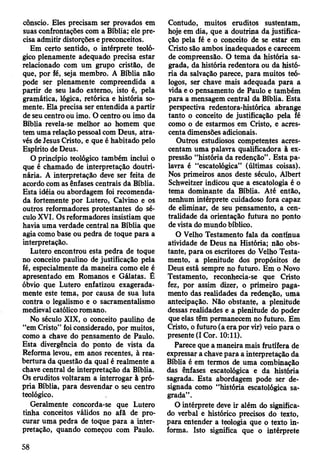 cônscio. Eles precisam ser provados em
suas confrontações com a Bíblia; ele pre­
cisa admitir distorções e preconceitos.
Em certo sentido, o intérprete teoló­
gico plenamente adequado precisa estar
relacionado com um grupo cristão, de
que, por fé, seja membro. A Bíblia não
pode ser plenamente compreendida a
partir de seu lado externo, isto é, pela
gramática, lógica, retórica e história so­
mente. Ela precisa ser entendida a partir
de seu centro ou imo. O centro ou imo da
Bíblia revela-se melhor ao homem que
tem uma relação pessoal com Deus, atra­
vés de Jesus Cristo, e que é habitado pelo
Espírito de Deus.
O princípio teológico também inclui o
que é chamado de interpretação doutri­
nária. A interpretação deve ser feita de
acordo com as ênfases centrais da Bíblia.
Esta idéia ou abordagem foi recomenda­
da fortemente por Lutero, Calvino e os
outros reformadores protestantes do sé­
culo XVI. Os reformadores insistiam que
havia uma verdade central na Bíblia que
agia como base ou pedra de toque para a
interpretação.
Lutero encontrou esta pedra de toque
no conceito paulino de justificação pela
fé, especialmente da maneira como ele é
apresentado em Romanos e Gálatas. Ê
óbvio que Lutero enfatizou exagerada-
mente este tema, por causa de sua luta
contra o legalismo e o sacramentalismo
medieval católico romano.
No século XIX, o conceito pauliíio de
“em Cristo” foi considerado, por muitos,
como a chave do pensamento de Paulo.
Esta divergência do ponto de vista da
Reforma levou, em anos recentes, à rea­
bertura da questão da qual é realmente a
chave central de interpretação da Bíblia.
Os eruditos voltaram a interrogar à pró­
pria Bíblia, para desvendar o seu centro
teológico.
Geralmente concorda-se que Lutero
tinha conceitos válidos no afã de pro­
curar uma pedra de toque para a inter­
pretação, quando começou com Paulo.
Contudo, muitos eruditos sustentam,
hoje em dia, que a doutrina da justifica­
ção pela fé e o conceito de se estar em
Cristo são ambos inadequados e carecem
de compreensão. O tema da história sa­
grada, da história redentora ou da histó­
ria da salvação parece, para muitos teó­
logos, ser chave mais adequada para a
vida e o pensamento de Paulo e também
para a mensagem central da Bíblia. Esta
perspectiva redentora-histórica abrange
tanto o conceito de justificação pela fé
como o de estarmos em Cristo, e acres­
centa dimensões adicionais.
Outros estudiosos competentes acres­
centam uma palavra qualificadora à ex­
pressão “história da redenção”. Esta pa­
lavra é “escatológica” (últimas coisas).
Nos primeiros anos deste século, Albert
Schweitzer indicou que a escatologia é o
tema dominante da Bíblia. Até então,
nenhum intérprete cuidadoso fora capaz
de eliminar, de seu pensamento, a cen-
tralidade da orientação futura no ponto
de vista do mundo bíblico.
O Velho Testamento fala da contínua
atividade de Deus na História; não obs­
tante, para os escritores do Velho Testa­
mento, a plenitude dos propósitos de
Deus está sempre no futuro. Em o Novo
Testamento, reconhecia-se que Cristo
fez, por assim dizer, o primeiro paga­
mento das realidades da redenção, uma
antecipação. Não obstante, a plenitude
dessas realidades e a plenitude do poder
que elas têm permanecem no futuro. Em
Cristo, o futuro (a era por vir) veio para o
presente (I Cor. 10:11).
Parece que a maneira mais frutífera de
expressar a chave para a interpretação da
Bíblia é em termos de uma combinação
das ênfases escatológica e da história
sagrada. Esta abordagem pode ser de­
signada como “história escatológica sa­
grada”.
O intérprete deve ir além do significa­
do verbal e histórico precisos do texto,
para entender a teologia que o texto in­
forma. Isto significa que o intérprete
58
 