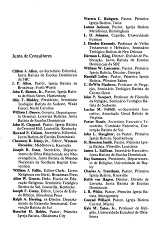 Junta de Consultores
Clifton I. Allen, ex-Secretário Editorial,
Junta Batista de Escolas Dominicais
da SBC
J. P. Alien, Pastor, Igreja Batista de
Broadway, Forth Worth
John E. Barnes, Jr., Pastor, Igreja Batis­
ta de Main Street, Hattiesburg
Olin T. Binkley, Presidente, Seminário
Teológico Batista do Sudeste, Wake
Forest, North Carolina
WilliamJ. Brown, Gerente, Departamen­
to Oriental, Livrarias Batistas, Junta
Batista de Escolas Dominicais
John R. Claypool, Pastor, Igreja Batista
de Crescent Hill, Louisville, Kentucky
Howard P. Colson, Secretário Editorial,
Junta Batista de Escolas Dominicais
Chauncey R. Daley, Jr., Editor, Western
Recorder, Middletown, Kentucky
Joseph R. Estes, Secretário, Departa­
mento de Obra Relacionada aos Não-
evangélicos, Junta Batista de Missões
Nacionais da Southern Baptist Con­
vention
William J. Fallis, Editor-Chefe, Livros
Religiosos em Geral, Broadman Press
Allen W. Graves, Deão, Escola de Edu­
cação Religiosa, Seminário Teológico
Batista do Sul, Louisville, Kentucky
Joseph F. Green, Editor, Livros de Estu­
do Bíblico, Broadman Press
Ralph A. Herring, ex-Diretor, Departa­
mento de Extensão Seminarial, Con­
venção Batista do Sul
Herschel H. Hobbs, Pastor, Primeira
Igreja Batista, Oklahoma City
Warren C. Hultgren, Pastor, Primeira
Igreja Batista, Tulsa
Lamar Jackson, Pastor, Igreja Batista
Meridional, Birmingham
L. D. Johnson, Capelão, Universidade
Furman
J. Hardee Kennedy, Professor de Velho
Testamento e Hebraico, Seminário
Teológico Batista de New Orleans
Herman L. King, Diretor, Divisão de Pu­
blicação, Junta Batista de Escolas
Dominicais da SBC
William W. Lancaster, Pastor, Primeira
Igreja Batista, Decatur, Georgia
Randall Lolley, Pastor, Primeira Igreja
Batista, Winston-Salem
C. DeWitt Mathews, Professor de Prega­
ção, Seminário Teológico Batista do
Centro-Oeste
John P. Newport, Professor de Filosofia
da Religião, Seminário Teológico Ba­
tista do Sudoeste
Lucius M. Polhill, ex-Secretário Exe­
cutivo, Associação Geral Batista de
Virgínia
Porter Routh, Secretário Executivo Te­
soureiro, Comissão Executiva, Con­
venção Batista do Sul
John L. Slaughter, ex-Pastor, Primeira
Igreja Batista, Spartanburg
R. Houston Smith, Pastor, Primeira Igre­
ja Batista, Pineville, Louisiana
James L. Sullivan, Secretário Executivo,
Junta Batista de Escolas Dominicais
Ray Summers, Presidente, Departamen­
to de Religião, Universidade de Bay­
lor
Charles A. Trentham, Pastor, Primeira
Igreja Batista, Knoxville
Keith von Hagen, Diretor, Divisão de
Livraria, Junta Batista de Escolas
Dominicais
J. R. White, Pastor, Primeira Igreja Ba­
tista, Montgomery
Conrad Willard, Pastor, Igreja Batista
Central, Miami
Kyle M. Yates, Jr., Professor de Reli­
gião, Universidade Estadual de Okla­
homa
 
