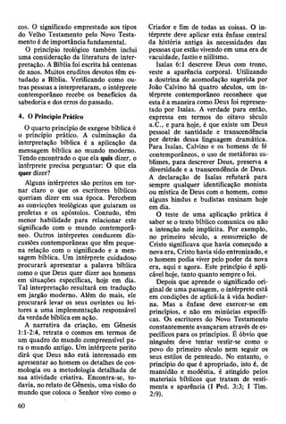 cos. O significado emprestado aos tipos
do Velho Testamento pelo Novo Testa­
mento é de importância fundamental.
O princípio teológico também inclui
uma consideração da literatura de inter­
pretação. A Bíblia foi escrita há centenas
de anos. Muitos eruditos devotos têm es­
tudado a Bíblia. Verificando como ou­
tras pessoas a interpretaram, o intérprete
contemporâneo recebe os benefícios da
sabedoria e dos erros do passado.
4. O Princípio Prático
O quarto princípio de exegese bíblica é
o princípio prático. A culminação da
interpretação bíblica é a aplicação da
mensagem bíblica ao mundo moderno.
Tendo encontrado o que ela quis dizer, o
intérprete precisa perguntar: O que ela
quer dizer?
Alguns intérpretes são peritos em tor­
nar claro o que os escritores bíblicos
queriam dizer em sua época. Percebem
as convicções teológicas que guiaram os
profetas e os apóstolos. Contudo, têm
menor habilidade para relacionar este
significado com o mundo contemporâ­
neo. Outros intérpretes conduzem dis­
cussões contemporâneas que têm peque­
na relação com o significado e a men­
sagem bíblica. Um intérprete cuidadoso
procurará apresentar a palavra bíblica
como o que Deus quer dizer aos homens
em situações específicas, hoje em dia.
Tal interpretação resultará em tradução
em jargão moderno. Além do mais, ele
procurará levar os seus ouvintes ou lei­
tores a uma implementação responsável
da verdade bíblica em ação.
A narrativa da criação, em Gênesis
l:l-2:4, retrata o cosmos em termos de
um quadro do mundo compreensível pa­
ra o mundo antigo. Um intérprete perito
dirá que Deus não está interessado em
apresentar ao homem os detalhes de cos­
mologia ou a metodologia detalhada de
sua atividade criativa. Encontra-se, to­
davia, no relato de Gênesis, uma visão do
mundo que coloca o Senhor vivo como o
Criador e fim de todas as coisas. O in­
térprete deve aplicar esta ênfase central
da história antiga às necessidades das
pessoas que estão vivendo em uma era de
vacuidade, fastio e niilismo.
Isaías 6:1 descreve Deus com trono,
veste a aparência corporal. Utilizando
a doutrina de acomodação sugerida por
João Calvino há quatro séculos, um in­
térprete contemporâneo reconhece que
esta é a maneira como Deus foi represen­
tado por Isaías. A verdade para então,
expressa em termos do oitavo século
a.C., e para hoje, é que existe um Deus
pessoal de santidade e transcendência
por detrás dessa linguagem dramática.
Para Isaías, Calvino e os homens de fé
contemporâneos, o uso de metáforas su­
blimes, para descrever Deus, preserva a
diversidade e a transcendência de Deus.
A declaração de Isaías refutará para
sempre qualquer identificação monista
ou mística de Deus com o homem, como
alguns hindus e budistas ensinam hoje
em dia.
O teste de uma aplicação prática é
saber se o texto bíblico comunica ou não
a intenção nele implícita. Por exemplo,
no primeiro século, a ressurreição de
Cristo significava que havia começado a
nova era, Cristo havia sido entronizado, e
o homem podia viver pelo poder da nova
era, aqui e agora. Este princípio é apli­
cável hoje, tanto quanto sempre o foi.
Depois que aprende o significado ori­
ginal de uma passagem, o intérprete está
em condições de aplicá-la à vida hodier­
na. Mas a ênfase deve exercer-se em
princípios, e não em minúcias específi­
cas. Os escritores do Novo Testamento
constantemente avançaram através de es­
pecíficos para os princípios. É óbvio que
ninguém deve tentar vestir-se como o
povo do primeiro século nem seguir os
seus estilos de penteado. No entanto, o
princípio do que é apropriado, isto é, de
mansidão e modéstia, é atingido pelos
materiais bíblicos que tratam de vesti­
menta e aparência (I Ped. 3:3; I Tim.
2:9).
60
 