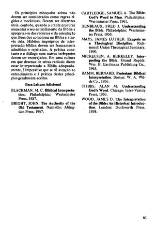 Os princípios esboçados acima não
devem ser considerados como regras rí­
gidas e mecânicas. Devem ser diretrizes
úteis, contudo, quando o crente procurar
aumentar o seu entendimento da Bíblia e
apropriar-se dos recursos e da orientação
que Deus deu ao homem na Bíblia e atra­
vés dela. Hábitos impróprios de inter­
pretação bíblica devem ser francamente
admitidos e rejeitados. A prática cons­
tante e o diálogo com outros intérpretes
devem ser encorajados. Em uma cultura
em que dezenas de seitas radicais dizem
estar interpretando a Bíblia adequada­
mente, é imperativo que se dê atenção ao
entendimento e à prática destes princí­
pios geralmente aceitos.
Para Leitora Adicional
BLACKMAN, M. C. Biblical Interpreta­
tion. Philadelphia: Westminster
Press, 1957.
BRIGHT, JOHN. The Authority of the
Old Testament. Nashville: Abing­
don Press, 1967.
CARTLEDGE, SAMUEL A. The Bible:
God’s Word to Man. Philadelphia:
Westminster Press, 1961.
DENBEAUX, FRED J. Understanding
the Bible. Philadelphia: Westmins­
ter Press, 1958.
MAYS, JAMES LUTHER. Exegesis as
a Theological Discipline. Rich­
mond: Union Theological Seminary,
1960.
MICKELSEN, A. BERKELEY. Inter­
preting the Bible. Grand Rapids:
Wm. B. Eerdmans Publishing Co.,
1963.
RAMM, BERNARD. Protestant Biblical
Interpretation. Boston: W. A. Wil­
de Co., 1956.
STIBBS, ALAN M. Understanding
God’s Word. Chicago: Inter-Varsity
Press, 1950.
WOOD, JAMES D. The Interpretation
of the Bible: An Historical Introduc­
tion. London: Duckworth Press,
1958.
61
 