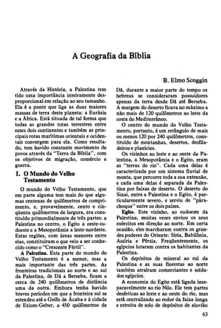 A Geografia da Bíblia
Através da História, a Palestina tem
tido uma importância inteiramente des­
proporcional em relação ao seu tamanho.
Ela é a ponte que liga as duas maiores
massas de terra deste planeta: a Eurásia
e a Ãfrica. Está situada de tal forma que
todas as grandes rotas terrestres entre
esses dois continentes e também as prin­
cipais rotas marítimas orientais e ociden­
tais convergem para ela. Como resulta­
do, tem havido constante movimento de
povos através da “Terra da Bíblia” , com
os objetivos de migração, comércio e
guerra.
I. O Mundo do Velho
Testamento
O mundo do Velho Testamento, que
em parte alguma tem mais do que algu­
mas centenas de quilômetros de compri­
mento, e, provavelmente, cento e cin­
qüenta quilômetros de largura, era cons­
tituído primordialmente de três partes: a
Palestina no centro, o Egito a oeste-su-
doeste e a Mesopotâmia a leste-nordeste.
Estas regiões, com áreas menores entre
elas, constituíram o que veio a ser conhe­
cido como o “Crescente Fértil” .
A Palestina. Esta parte do mundo do
Velho Testamento é a menor, mas a
mais importante das três partes. As
fronteiras tradicionais ao norte e ao sul
da Palestina, de Dã a Berseba, ficam a
cerca de 240 quilômetros de distância
uma da outra. Embora tenha havido
breves períodos em que a fronteira sul se
estendeu até o Golfo de Ãcaba e à cidade
de Eziom-Geber, a 450 quilômetros de
B. E lm o Scoggin
Dã, durante a maior parte do tempo os
hebreus se consideraram possuidores
apenas da terra desde Dã até Berseba.
A margem do deserto ficava no máximo a
não mais de 120 quilômetros ao leste da
costa do Mediterrâneo.
O centro do mundo do Velho Testa­
mento, portanto, é um retângulo de mais
ou menos 120 por 240 quilômetros, cons­
tituído de montanhas, desertos, desfila­
deiros e planícies.
Os vizinhos ao leste e ao oeste da Pa­
lestina, a Mesopotâmia e o Egito, eram
as “terras do rio” . Cada uma delas é
caracterizada por um sistema fluvial de
monta, que percorre toda a sua extensão,
e cada uma delas é separada da Pales­
tina por faixas de deserto. O deserto do
Sinai, entre a Palestina e o Egito, é par­
ticularmente severo, e serviu de “pára-
choque” entre os dois países.
Egito. Este vizinho, ao sudoeste da
Palestina, muitas vezes enviou os seus
exércitos em direção ao norte. Em certa
ocasião, eles marcharam contra os gran­
des poderes do Oriente: Síria, Babilônia,
Assíria e Pérsia. Freqüentemente, os
egípcios lutaram contra os habitantes da
Palestina.
Os depósitos de mineral ao sul da
Palestina e as suas florestas ao norte
também atraíram comerciantes e solda­
dos egípcios.
A economia do Egito está ligada inse­
paravelmente ao rio Nilo. Ele tem partes
desérticas ao leste e ao oeste do rio, mas
está centralizado ao redor da faixa longa
e estreita de solo de depósitos de aluvião
63
 