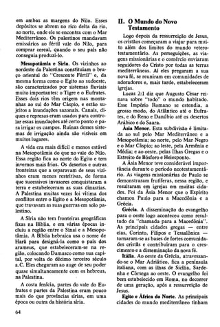 em ambas as margens do Nilo. Esses
depósitos se abrem no rico delta do rio,
ao norte, onde ele se encontra com o Mar
Mediterrâneo. Os palestinos mandavam
emissários ao fértil vale do Nilo, para
comprar cereal, quando o seu país não
conseguia produzi-lo.
Mesopotamia e Síria. Os vizinhos ao
nordeste da Palestina constituíam o bra­
ço oriental do “Crescente Fértil” e, da
mesma forma como o Egito ao sudoeste,
são caracterizados por sistemas fluviais
muito importantes: o Tigre e o Eufrates.
Esses dois rios têm origem nas monta­
nhas ao sul do Mar Cáspio, e estão su­
jeitos a inundações sazonais. Canais, di­
ques e represas eram usados para contro­
lar essas inundações até certo ponto e pa­
ra irrigar os campos. Ruínas desses siste­
mas de irrigação ainda são visíveis em
muitos lugares.
A vida era mais difícil e menos estável
na Mesopotâmia do que no vale do Nilo.
Essa região fica ao norte do Egito e tem
invernos mais frios. Os desertos e outras
fronteiras que a separavam de seus vizi­
nhos eram menos restritivas, de forma
que sucessivos invasores conquistaram a
terra e estabeleceram as suas dinastias.
A Palestina muitas vezes foi vítima dos
conflitos entre o Egito e a Mesopotâmia,
que travavam as suas guerras em solo pa­
lestino.
A Síria não tem fronteiras geográficas
fixas na Bíblia, e em várias épocas in­
cluiu a região entre o Sinai e a Mesopo­
tâmia. A Bíblia hebraica usa o nome de
Harã para designá-la como o país dos
arameus, que estabeleceram-se na re­
gião, colocando Damasco como sua capi­
tal, por volta do décimo terceiro século
a.C. Eles chegaram ao auge de seu poder
quase simultaneamente com os hebreus,
na Palestina.
A costa fenícia, partes do vale do Eu­
frates e partes da Palestina eram pouco
mais do que províncias sírias, em uma
época ou outra da história síria.
II. O Mundo do Novo
Testamento
Logo depois da ressurreição de Jesus,
os cristãos começaram a viajar para mui­
to além dos limites do mundo vetero-
testamentário. As perseguições, as via­
gens missionárias e o comércio enviaram
seguidores do Cristo por todas as terras
mediterrâneas. Aí eles pregaram a sua
nova fé, se reuniram em comunidades de
adoradores e, mais tarde, estabeleceram
igrejas.
Lucas 2:1 diz que Augusto César rei­
nava sobre “todo” o mundo habitado.
Esse Império Romano se estendia, a
grosso modo, do Atlântico até o Eufra­
tes, e do Reno e Danúbio até os desertos
Arábico e do Saara.
Àsia Menor. Esta subdivisão é limita­
da ao sul pelo Mar Mediterrâneo e a
Mesopotâmia; ao norte, pelo Mar Negro
e o Mar Cáspio; ao leste, pela Armênia e
Média; e ao oeste, pelas Ilhas Gregas e o
Estreito de Bósforo e Helesponto.
A Asia Menor teve considerável impor­
tância durante o período neotestamentá-
rio. As viagens missionárias de Paulo se
demonstraram frutíferas, nessa região, e
resultaram em igrejas em muitas cida­
des. Foi da Asia Menor que o Espírito
chamou Paulo para a Macedônia e a
Grécia.
Grécia. A disseminação do evangelho
para o oeste logo aconteceu como resul­
tado da “chamada para a Macedônia”.
As principais cidades gregas — entre
elas, Corinto, Filipos e Tessalônica —
tomaram-se as bases de fortes comunida­
des cristãs e contribuíram para o cres­
cimento e a disseminação da nova fé.
Itália. Ao oeste da Grécia, atravessan­
do-se o Mar Adriático, fica a península
italiana, com as ilhas de Sicília, Sarde­
nha e Córsega ao oeste. O evangelho foi
bem estabelecido em Roma, no decorrer
de uma geração, após a ressurreição de
Jesus.
Egito e África do Norte. As principais
cidades do mundo mediterrâneo tinham
64
 