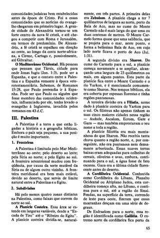 comunidades judaicas bem estabelecidas
antes da época de Cristo. Foi a essas
comunidades que as notícias do evange­
lho chegaram em primeiro lugar. A gran­
de cidade de Alexandria tornou-se um
forte centro da nova fé cristã, e até che­
gou a competir com Roma e Jerusalém,
em termos de predomínio. De Alexan­
dria, a fé cristã se espalhou em direção
ao oeste, ao longo da costa norte-africa-
na, a Cirene, Cartago e, possivelmente,
até Gibraltar.
O Mediterrâneo Ocidental. Hâ pessoas
que pensam que Társis, cidade para
onde Jonas fugiu (Jon. 1:3), pode ser a
Espanha, e que o contato entre a Pales­
tina e a Espanha remonte à época vete-
rotestamentária. Sabemos, de Romanos
15:28, que Paulo pretendia ir à Espa­
nha. Pode ser que Paulo ou alguém que
fosse membro das comunidades ociden­
tais, influenciado por ele, tenha levado o
evangelho à Inglaterra, invadida pelos
romanos em 43 d.C.
III. Palestina
A Palestina é a terra a que estão li­
gadas a história e a geografia bíblicas.
Embora o país seja pequeno, a sua posi­
ção é muito importante.
1. Fronteiras
A Palestina é limitada pelo Mar Medi­
terrâneo ao oeste; pelo deserto ao leste;
pela Síria ao norte; e pelo Egito ao sul.
A fronteira setentrional mudou com fre­
qüência, por causa da sorte mutável da
Síria ou de algum outro vizinho. A fron­
teira meridional era bem mais estável,
devido ao deserto, que servia de limite
natural entre a Palestina e o Egito.
2. Subdivisões
Há pelo menos quatro zonas distintas
na Palestina, como faixas que correm do
norte ao sul.
A Planície Costeira. Essa área se es­
tende em larguras variáveis, desde a “Es­
cada de Tiro” até o “Ribeiro do Egito”.
A planície costeira dividia-se, natural­
mente, em três partes. A primeira delas
era Zebulom. A planície chega a ter 7
quilômetros de largura ao norte, perto da
Baía de Aco, mas no cume do Monte
Carmelo não é mais larga do que uma ou
duas centenas de metros. O Monte Car­
melo forma quase que uma saliência, que
se projeta para o mar, neste ponto, e
forma a belíssima Baía de Aco, em cujo
lado norte ficava o porto de Aco (Juí.
1:31).
A segunda divisão era Sharon. Do
cume do Carmelo para o sul, a planície
começa novamente a se ampliar, alcan­
çando uma largura de 23 quilômetros ou
mais, em alguns pontos. Esta parte da
planície fica entre o Monte Carmelo e o
rio Yarkon, e é mencionada comumen-
te como Sharon. Nos tempos bíblicos, ela
era coberta por espessas florestas e tinha
regiões pantanosas.
A terceira divisão era a Filístia, nome
dado à planície costeira do Yarkon para
o sul. Os filisteus não apenas tinham as
suas cinco maiores cidades nessa região
— Asdode, Ascalom, Ecrom, Gate e
Gaza — mas também emprestaram o seu
nome a toda a região.
A planície filistéia era mais monta­
nhosa do que Sharon. Não recebia tanta
chuva quanto a região norte, e, por con­
seguinte, não era pantanosa nem densa­
mente arborizada. Essas suaves terras
baixas eram adequadas para colheitas de
cereais, oliveiras e uvas, embora, conti­
nuando para o sul, a água fosse de fato
escassa. Gaza era a última cidade flores­
cente antes do deserto.
A Cordilheira Ocidental. Conhecida
como Cordilheira do Líbano, Planalto
Ocidental ou Altiplano Judeu, esta cor­
dilheira começa alta, no Líbano, e conti­
nua para o sul, até a região do Sinai.
Fendas, na superfície da terra, correndo
de leste para oeste, fizeram que essas
montanhas desçam em uma série de de­
graus.
De Esdraelom para o norte, essa re­
gião é identificada como Galiléia. O ex­
tremo norte da cordilheira fica perto da
65
 