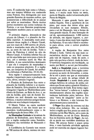 costa. É conhecida hoje como o Líbano,
mas nos tempos bíblicos era conhecida
como Fenícia. Era distinguida por suas
grandes florestas de enormes cedros, que
aumentavam a dificuldade de se passar
por sobre as montanhas. Havia muitos
portos excelentes nas costas rochosas da
Fenícia, e as suas florestas propiciavam
abundante madeira para os navios fení­
cios.
O primeiro degrau, descendo-se das
alturas do Líbano, é o planalto da Ga-
liléia superior. A montanha mais proe­
minente dessa região é o Monte Canaã,
que tem mais de 1.000 metros de altura,
sendo a montanha mais alta da Palesti­
na, ao oeste do vale do Jordão. Todo o
norte da Palestina é visível do alto do
Monte Canaã. A Galiléia inferior fica ao
sul de uma linha que corre para o leste de
Aco, até o extremo norte do Mar da
Galiléia. A sua característica dominante
é que ela é composta de montanhas e
vales ou pequenas planícies. É a região
que, na conquista de Canaã, foi atribuí­
da a Zebulom e Naftali (Jos. 19:10,32).
Esta região é comparativamente bem
regada e importante para a produção de
uvas, olivas, cereais e vegetais.
A Planície de Esdraelom fica entre o
planalto da Galiléia inferior e as monta­
nhas de Samária. Esta planície de forma
triangular é ligada ao Mediterrâneo pelo
ribeiro de Quisom, na Baía de Aco, e, ao
vale do Jordão, pelo vale de Jizreel. Es­
draelom era mal drenada nos tempos
bíblicos, e muitos exércitos antigos foram
retidos em seus lodaçais traiçoeiros.
O Monte Tabor, no canto nordeste
dessa planície, é um dos locais que se
considera tradicionalmente como o da
transfiguração de Jesus (Mat. 17).
As Montanhas Centrais se levantam da
planície de Esdraelom, para formar, ao
sul, a região conhecida como Samária,
composta dos territórios de Manassés e
Efraim.
A Cordilheira do Carmelo tem menos
de 700 metros de altura, mesmo em seus
pontos mais altos, ao noroeste e ao su­
deste, e é muito mais baixa no meio,
perto de Megido, onde é atravessada pelo
Passo de Megido.
Manassés é uma grande bacia que
rodeia Siquém. Tem a aparência de um
pires, por causa das terras altas que
circundam as suas margens. Efraim,
para o sul de Manassés, tem a forma de
uma grande cúpula. É uma formação de
cal de, aproximadamente, 1.000 metros
de altitude, em alguns lugares, e, por­
tanto, é uma das áreas mais bem regadas
da Palestina. O seu solo é fértil e excelen­
te para olivas, uvas e outros produtos
agrícolas.
A região de Benjamim fica entre
Efraim e Judá. Talvez ela seja mais ca­
racterística devido ao seu fácil acesso
pelo vale de Aijalom, vindo do oeste, e
pelo vale que leva a Jericó, vindo do leste.
O território benjamita era bordejado, ao
norte, por Betei, e, ao sul, por Jerusalém.
Judá e o Shephelah eram o território
dos altiplanos de Judá. Esta região come­
ça pouco ao norte de Jerusalém, e esten-
de-se até o ponto em que as montanhas
cessam, ao norte da antiga cidade de
Arade. Shephelah é o nome dado pelos
antigos hebreus às colinas de pedra cal-
cárea que ficam entre a planície filistéia e
as montanhas de Judá. Esse termo signi­
fica “terras baixas” e referia-se à região
imediatamente abaixo das regiões mon­
tanhosas habitadas pelos hebreus. Era
uma “terra de ninguém” entre os he­
breus e os filisteus, e eles lutavam fre­
qüentemente para controlá-la.
O Negev fica além do extremo sul das
terras altas judaicas. Ele, na verdade,
inclui a região que fica pouco ao oeste do
extremo sul do Mar Morto, até a costa do
Mediterrâneo, ao sul de Gaza. Berseba
fica na fronteira norte do Negev. Ao sul,
ele se perde nas vastidões desérticas do
Sinai. Há poucas fontes e poços nessa
área, e uma limitada atividade agrícola
pode ser exercida em alguns lugares bai­
xos.
66
 