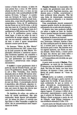 contar o fundo dos oceanos. A linha de
suas praias fica a cerca de 430 metros
abaixo do nível do mar, e o mar, na sua
metade norte, tem a profundidade de 400
metros. El-Lisan, “a língua”, é a penín­
sula em formato de barco, que forma
uma protuberância a partir do lado leste.
Acima dela, o mar tem 45 quilômetros de
comprimento. Cerca de 22 quilômetros
do mar ficam ao sul de El-Lisan, e ali ele
não tem mais de 12 metros de profundi­
dade. A largura do Mar Morto varia de 3
quilômetros a 800 metros em El-Lisan, e
de 13 a 16 quilômetros pouco acima
desse lugar. A terra ao redor do mar é
constituída de marga salgada. As praias
são, em sua maioria, estreitas. Ao redor
do mar, o calor é quase insuportável
durante a maior parte do ano.
Os famosos “Rolos do Mar Morto”
foram descobertos em 1947, numa caver­
na do lado noroeste do Mar Morto. Ex­
plorações ulteriores e intensivas escava­
ções revelaram também um cemitério e
restos de uma biblioteca e de alojamen­
tos, que pertenciam aos escribas que
copiavam e preservavam esses antigos
documentos.
O Arabá é o nome geralmente dado à
parte do vale da Grande Fenda, que per­
corre 176 quilômetros, desde o Mar Mor­
to até o Mar Vermelho. Este deserto
desolado eleva-se desde 430 metros abai­
xo do nível do mar até 250 metros acima
do nível do mar, e, depois, em degraus
sucessivos, desce novamente para o nível
do mar em Elate. A precipitação pluvial
é esporádica; não obstante, algumas ve­
zes acontece uma violenta inundação no
vale, por causa da água das chuvas que
caem sobre as montanhas vizinhas.
Os depósitos de cobre, em ambos os
lados do Arabá meridional, têm sido
explorados desde épocas pré-salomôni-
cas. As minas de cobre e a estrada que
liga Elate e o Mar Vermelho a regiões ao
norte, são as características mais impor­
tantes do Arabá.
Planalto Oriental. As montanhas des­
sa região são geralmente mais altas do
que as do oeste. íngremes encostas, que
descem para o Jordão, caracterizam o
lado ocidental desse planalto. Não há
uma linha de demarcação claramente
definida entre o planalto e os desertos
sírio e arábico ao leste.
Uma precipitação pluvial comparati­
vamente grande resulta do elevamento e
esfriamento do ar pelo elevado planalto.
O deserto tem uma poderosa influên­
cia sobre a região ao leste do Jordão.
Ventos quentes sopram durante a prima­
vera e o outono. Ventos congeladores
chicoteiam do deserto no inverno.
O planalto é caracterizado por quatro
rios: Iarmuque, Jaboque, Amom e Zere-
de. Eles começam perto do deserto orien­
tal, e correm para o norte, antes de se
desviarem para o oeste. Há também mui­
tos regatos menores, que fluem na mes­
ma direção. Desta forma, a maior parte
da água das chuvas que caem sobre o
planalto mais tarde flue para o Jordão.
A Transjordânia está dividida em qua­
tro subdivisões:
A parte mais ao norte é Bashan. Fica,
geralmente, ao norte do rio Iarmuque.
É famosa por sua fertilidade e produtivi­
dade. Nos dias de Amós, era uma terra
fabulosa, de riqueza e lazer, cujas mu­
lheres ele podia chamar de “vacas de
Basã” (4:1).
Gileade inclui, ao sudeste, o território
amonita. Ele abrange a parte central da
região leste do Jordão. É mais elevada e
mais acidentada do que as outras re­
giões, elevando-se, ocasionalmente, a
mais de 1.000 metros. O deserto fica
apenas a 40 quilômetros do Jordão, em
alguns lugares. O terreno é difícil de se
atravessar, especialmente a parte oeste,
que é coberta de florestas. As tribos de
Rúben e Gade ocuparam a parte do sul
de Gileade, onde Rúben continuou a
sua existência nômade (I Crôn. 5:9).
A parte norte de Gileade tomou-se um
centro de população israelita ao leste do
68
 