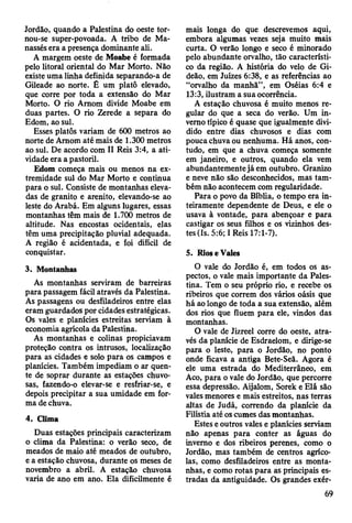 Jordão, quando a Palestina do oeste tor-
nou-se super-povoada. A tribo de Ma-
nassés era a presença dominante ali.
A margem oeste de Moabe é formada
pelo litoral oriental do Mar Morto. Não
existe uma linha definida separando-a de
Gileade ao norte. É um platô elevado,
que corre por toda a extensão do Mar
Morto. O rio Amom divide Moabe em
duas partes. O rio Zerede a separa do
Edom, ao sul.
Esses platôs variam de 600 metros ao
norte de Amom até mais de 1.300 metros
ao sul. De acordo com II Reis 3:4, a ati­
vidade era a pastoril.
Edom começa mais ou menos na ex­
tremidade sul do Mar Morto e continua
para o sul. Consiste de montanhas eleva­
das de granito e arenito, elevando-se ao
leste do Arabá. Em alguns lugares, essas
montanhas têm mais de 1.700 metros de
altitude. Nas encostas ocidentais, elas
têm uma precipitação pluvial adequada.
A região é acidentada, e foi difícil de
conquistar.
3. Montanhas
As montanhas serviram de barreiras
para passagem fácil através da Palestina.
As passagens ou desfiladeiros entre elas
eram guardados por cidades estratégicas.
Os vales e planícies estreitas serviam à
economia agrícola da Palestina.
As montanhas e colinas propiciavam
proteção contra os intrusos, localização
para as cidades e solo para os campos e
planícies. Também impediam o ar quen­
te de soprar durante as estações chuvo­
sas, fazendo-o elevar-se e resfriar-se, e
depois precipitar a sua umidade em for­
ma de chuva.
4. Clima
Duas estações principais caracterizam
o clima da Palestina: o verão seco, de
meados de maio até meados de outubro,
e a estação chuvosa, durante os meses de
novembro a abril. A estação chuvosa
varia de ano em ano. Ela dificilmente é
mais longa do que descrevemos aqui,
embora algumas vezes seja muito mais
curta. O verão longo e seco é minorado
pelo abundante orvalho, tão característi­
co da região. A história do velo de Gi-
deão, em Juizes 6:38, e as referências ao
“orvalho da manhã”, em Oséias 6:4 e
13:3, ilustram a sua ocorrência.
A estação chuvosa é muito menos re­
gular do que a seca do verão. Um in­
verno típico é quase que igualmente divi­
dido entre dias chuvosos e dias com
pouca chuva ou nenhuma. Há anos, con­
tudo, em que a chuva começa somente
em janeiro, e outros, quando ela vem
abundantemente já em outubro. Granizo
e neve não são desconhecidos, mas tam­
bém não acontecem com regularidade.
Para o povo da Bíblia, o tempo era in­
teiramente dependente de Deus, e ele o
usava à vontade, para abençoar e para
castigar os seus filhos e os vizinhos des­
tes (Is. 5:6; I Reis 17:1-7).
5. Rios e Vales
O vale do Jordão é, em todos os as­
pectos, o vale mais importante da Pales­
tina. Tem o seu próprio rio, e recebe os
ribeiros que correm dos vários oásis que
há ao longo de toda a sua extensão, além
dos rios que fluem para ele, vindos das
montanhas.
O vale de Jizreel corre do oeste, atra­
vés da planície de Esdraelom, e dirige-se
para o leste, para o Jordão, no ponto
onde ficava a antiga Bete-Seã. Agora é
ele uma estrada do Mediterrâneo, em
Aco, para o vale do Jordão, que percorre
essa depressão. Aijalom, Sorek e Elá são
vales menores e mais estreitos, nas terras
altas de Judá, correndo da planície da
Filístia até os cumes das montanhas.
Estes e outros vales e planícies serviam
não apenas para conter as águas do
inverno e dos ribeiros perenes, como o
Jordão, mas também de centros agríco­
las, como desfiladeiros entre as monta­
nhas, e como rotas para as principais es­
tradas da antiguidade. Os grandes exér-
69
 
