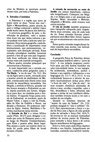 eitos da História se moveram através
desses vales, por toda a Palestina.
6. Estradas e Caminhos
A Palestina é a região que serve de
ponte entre as duas “terras dos rios”,
Egito e Mesopotâmia, ponte através da
qual o tráfego comercial e militar viajou
desde muito antes da época dos hebreus.
A estrutura geográfica do país, a dis­
tribuição de planícies, vales e monta­
nhas eram tais que várias culturas e po­
vos podiam viver lado a lado em semi-iso-
lamento. Esta mesma geografia, contudo,
ditou a localização de importantes rotas
internacionais, que permaneceram, vir­
tualmente, sem alteração até hoje. Estas
estradas estratégicas também tomaram
possível o fato de que esse país fragmen­
tado fosse unificado em várias épocas,
muitas vezes sob controle estrangeiro.
Havia quatro estradas principais que
atravessavam a Palestina:
A mais importante era a estrada cos­
teira, conhecida pelos geógrafos como a
ViaMaris, “a via do mar” (Is. 9:1). Ela
vai do Egito para o norte, entrando para
o interior através do desfiladeiro de Me-
gido, continuando pelo litoral como uma
estrada de importância secundária. Em
Megido, a estrada se bifurca, quando um
dos braços margeia o Esdraelom ao oes­
te, depois passando por Jizreel, dirigin­
do-se para Aco, no caminho para o lito­
ral fenício. O segundo braço passa atra­
vés de Esdraelom, ao nordeste, perto do
Monte Tabor, e segue o vale da Fenda,
além do Mar da Galiléia e Hazor, em
direção a Damasco. Os poderosos exér­
citos do Egito, Assíria, Babilônia e Pa­
lestina marcharam nessa estrada.
A Estrada do Rei é o termo bíblico
usado (Núm. 20:17) para designar a es­
trada que corre de Damasco para o sul,
ao longo do Planalto Transjordaniano,
para Elate e pontos além desse lugar.
Pelo menos a parte sul-central desta es­
trada foi usada pelos filhos de Israel
durante o Êxodo.
A estrada da montanha ao oeste do
Jordão era menos importante, embora
não insignificante. Começava em Megi­
do, e se dirigia para o sul, passando por
Siquém, Betei, Jerusalém e Hebrom,
chegando a Berseba, onde cruzava com
outras estradas.
O vale do Jordão também propiciava
uma topografia adequada para viagens.
Havia duas estradas, uma de cada lado
do rio. Essas estradas ficavam princi­
palmente entre Bete-Seã e Jericó, lugares
em que se encontravam com outras estra­
das.
Estas quatro estradas longitudinais fa­
ziam conexão com muitas vias latitudi-
nais de importância secundária.
Conclusão
A geografia física da Palestina deixou
a sua estampa indelével sobre o “povo do
livro”. A sua própria pequenez contri­
buiu para que eles fossem fundidos em
uma comunidade única. A sua topogra­
fia acidentada, montanhosa, ajudou a
formar o seu espírito e influenciou a sua
linguagem (Is. 5:1-7; 44:3; 51:1). A sua
rochosidade forçou-os a labutar de ma­
neira inusitadamente árdua para obter
“o fruto da vide” e o “pão do solo” . As
suas estações climáticas alternadas de
chuva e seca, orvalho e sequidão, calor e
frio, abundância e fome, afetaram não
apenas a rotina de sua existência diária,
mas também tiveram muito a ver com o
caráter de sua religião.
Quando os israelitas falavam do
“monte da casa do Senhor” (Is. 2:2),
podiam imaginá-lo “alto e sublime” (Is.
6:1). Eles representavam a força e o po­
der de Deus com a figura de uma grande
rocha de salvação e força (Sal. 62:6,7).
Só precisa-se ver as maciças montanhas
pétreas de muitas partes da Palestina,
para entender a força desta e de outras
figuras semelhantes de linguagem.
Esta é a terra para onde Deus chamou
Abraão e sua família. Insignificante em
tamanho, contendo uma incrível varieda-
70
 