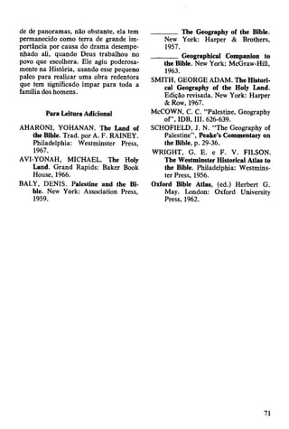 de de panoramas, não obstante, ela tem
permanecido como terra de grande im­
portância por causa do drama desempe­
nhado ali, quando Deus trabalhou no
povo que escolhera. Ele agiu poderosa­
mente na História, usando esse pequeno
palco para realizar uma obra redentora
que tem significado ímpar para toda a
família dos homens.
Para Leitura Adicional
AHARONI, YOHANAN. The Land of
the Bible. Trad, por A. F. RAINEY.
Philadelphia: Westminster Press,
1967.
AVI-YONAH, MICHAEL. The Holy
Land. Grand Rapids: Baker Book
House, 1966.
BALY, DENIS. Palestine and the Bi­
ble. New York: Association Press,
1959.
________ The Geography of the Bible.
New York: Harper & Brothers,
1957.
________ Geographical Companion to
the Bible. New York: McGraw-Hill,
1963.
SMITH, GEORGE ADAM. The Histori­
cal Geography of the Holy Land.
Edição revisada. New York: Harper
& Row, 1967.
McCOWN, C. C. “Palestine, Geography
of”, IDB, III. 626-639.
SCHOFIELD, J. N. “The Geography of
Palestine”, Peake’s Commentary on
the Bible, p. 29-36.
WRIGHT, G. E. e F. V. FILSON.
The Westminster Historical Atlas to
the Bible. Philadelphia: Westmins­
ter Press, 1956.
Oxford Bible Atlas, (ed.) Herbert G.
May. London: Oxford University
Press, 1962.
71
 