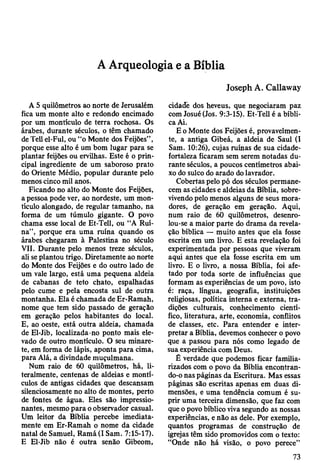 A Arqueologia e a Bíblia
A 5 quilômetros ao norte de Jerusalém
fica um monte alto e redondo encimado
por um montículo de terra rochosa. Os
árabes, durante séculos, o têm chamado
de Tell el-Ful, ou “o Monte dos Feijões” ,
porque esse alto é um bom lugar para se
plantar feijões ou ervilhas. Este é o prin­
cipal ingrediente de um saboroso prato
do Oriente Médio, popular durante pelo
menos cinco mil anos.
Ficando no alto do Monte dos Feijões,
a pessoa pode ver, ao nordeste, um mon­
tículo alongado, de regular tamanho, na
forma de um túmulo gigante. O povo
chama esse local de Et-Tell, ou "A Ruí­
na”, porque era uma ruína quando os
árabes chegaram à Palestina no século
VII. Durante pelo menos treze séculos,
ali se plantou trigo. Diretamente ao norte
do Monte dos Feijões e do outro lado de
um vale largo, está uma pequena aldeia
de cabanas de teto chato, espalhadas
pelo cume e pela encosta sul de outra
montanha. Ela é chamada de Er-Ramah,
nome que tem sido passado de geração
em geração pelos habitantes do local.
E, ao oeste, está outra aldeia, chamada
de El-Jib, localizada-no ponto mais ele­
vado de outro montículo. O seu minare­
te, em forma de lápis, aponta para cima,
para Alá, a divindade muçulmana.
Num raio de 60 quilômetros, há, li­
teralmente, centenas de aldeias e montí­
culos de antigas cidades que descansam
silenciosamente no alto de montes, perto
de fontes de água. Eles são impressio­
nantes, mesmo para o observador casual.
Um leitor da Bíblia percebe imediata­
mente em Er-Ramah o nome da cidade
natal de Samuel, Ramá(I Sam. 7:15-17).
E El-Jib não é outra senão Gibeom,
Joseph A. Callaway
cidade dos heveus, que negociaram paz
com Josué (Jos. 9:3-15). Et-Tell é a bíbli­
ca Ai.
E o Monte dos Feijões é, provavelmen­
te, a antiga Gibeá, a aldeia de Saul (I
Sam. 10:26), cujas ruínas de sua cidade-
fortaleza ficaram sem serem notadas du­
rante séculos, a poucos centímetros abai­
xo do sulco do arado do lavrador.
Cobertas pelo pó dos séculos permane­
cem as cidades e aldeias da Bíblia, sobre­
vivendo pelo menos alguns de seus mora­
dores, de geração em geração. Aqui,
num raio de 60 quilômetros, desenro­
lou-se a maior parte do drama da revela­
ção bíblica — muito antes que ela fosse
escrita em um livro. E esta revelação foi
experimentada por pessoas que viveram
aqui antes que ela fosse escrita em um
livro. E o livro, a nossa Bíblia, foi afe­
tado por toda sorte de influências que
formam as experiências de um povo, isto
é: raça, língua, geografia, instituições
religiosas, política interna e externa, tra­
dições culturais, conhecimento cientí­
fico, literatura, arte, economia, conflitos
de classes, etc. Para entender e inter­
pretar a Bíblia, devemos conhecer o povo
que a passou para nós como legado de
sua experiência com Deus.
Ê verdade que podemos ficar familia­
rizados com o povo da Bíblia encontran­
do-o nas páginas da Escritura. Mas essas
páginas são escritas apenas em duas di­
mensões, e uma tendência comum é su­
prir uma terceira dimensão, que faz com
que o povo bíblico viva segundo as nossas
experiências, e não as dele. Por exemplo,
quantos programas de construção de
igrejas têm sido promovidos com o texto:
“Onde não há visão, o povo perece”
73
 