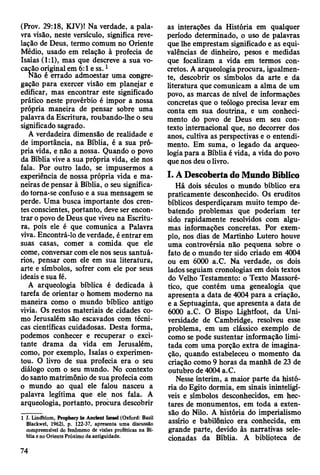 (Prov. 29:18, KJV)! Na verdade, a pala­
vra visão, neste versículo, significa reve­
lação de Deus, termo comum no Oriente
Médio, usado em relação à profecia de
Isaías (1:1), mas que descreve a sua vo­
cação original em 6:1 e ss. 1
Não é errado admoestar uma congre­
gação para exercer visão em planejar e
edificar, mas encontrar este significado
prático neste provérbio é impor a nossa
própria maneira de pensar sobre uma
palavra da Escritura, roubando-lhe o seu
significado sagrado.
A verdadeira dimensão de realidade e
de importância, na Bíblia, é a sua pró­
pria vida, e não a nossa. Quando o povo
da Bíblia vive a sua própria vida, ele nos
fala. Por outro lado, se impusermos a
experiência de nossa própria vida e ma­
neiras de pensar à Bíblia, o seu significa­
do torna-se confuso e a sua mensagem se
perde. Uma busca importante dos cren­
tes conscientes, portanto, deve ser encon­
trar o povo de Deus que viveu na Escritu­
ra, pois ele é que comunica a Palavra
viva. Encontrá-lo de verdade, é entrar em
suas casas, comer a comida que ele
come, conversar com ele nos seus santuá­
rios, pensar com ele em sua literatura,
arte e símbolos, sofrer com ele por seus
ideais e sua fé.
A arqueologia bíblica é dedicada à
tarefa de orientar o homem moderno na
maneira como o mundo bíblico antigo
vivia. Os restos materiais de cidades co­
mo Jerusalém são escavados com técni­
cas científicas cuidadosas. Desta forma,
podemos conhecer e recuperar o exci­
tante drama da vida em Jerusalém,
como, por exemplo, Isaías o experimen­
tou. O livro de sua profecia era o seu
diálogo com o seu mundo. No contexto
do santo matrimônio de sua profecia com
0 mundo ao qual ele falou nasceu a
palavra legítima que ele nos fala. A
arqueologia, portanto, procura descobrir
1 J. Lindblom, Prophecy ín Anctent Israel (Oxford: Basil
Blackwel, 1962), p. 122-37, apresenta uma discussão
compreensível do fenômeno de visões proféticas na Bí­
blia e no Oriente Próximo da antiguidade.
as interações da História em qualquer
período determinado, o uso de palavras
que lhe emprestam significado e as equi-
valências de dinheiro, pesos e medidas
que focalizam a vida em termos con­
cretos. A arqueologia procura, igualmen­
te, descobrir os símbolos da arte e da
literatura que comunicam a alma de um
povo, as marcas de nível de informações
concretas que o teólogo precisa levar em
conta em sua doutrina, e um conheci­
mento do povo de Deus em seu con­
texto internacional que, no decorrer dos
anos, cultiva as perspectivas e o entendi­
mento. Em suma, o legado da arqueo­
logia para a Bíblia é vida, a vida do povo
que nos deu o livro.
I. A Descoberta do Mundo Bíblico
Há dois séculos o mundo bíblico era
praticamente desconhecido. Os eruditos
bíblicos desperdiçaram muito tempo de­
batendo problemas que poderiam ter
sido rapidamente resolvidos com algu­
mas informações concretas. Por exem­
plo, nos dias de Martinho Lutero houve
uma controvérsia não pequena sobre o
fato de o mundo ter sido criado em 4004
ou em 6000 a.C. Na verdade, os dois
lados seguiam cronologias em dois textos
do Velho Testamento: o Texto Massoré-
tico, que contém uma genealogia que
apresenta a data de 4004 para a criação,
e a Septuaginta, que apresenta a data de
6000 a.C. O Bispo Iightfoot, da Uni­
versidade de Cambridge, resolveu esse
problema, em um clássico exemplo de
como se pode sustentar informação limi­
tada com uma porção extra de imagina­
ção, quando estabeleceu o momento da
criação como 9 horas da manhã de 23 de
outubro de 4004 a.C.
Nesse ínterim, a maior parte da histó­
ria do Egito dormia, em sinais ininteligí­
veis e símbolos desconhecidos, em hec­
tares de monumentos, em toda a exten­
são do Nilo. A história do imperialismo
assírio e babilónico era conhecida, em
grande parte, devido às narrativas sele­
cionadas da Bíblia. A biblioteca de
74
 