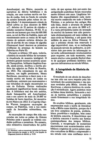 Assurbanipal, em Nínive, escondia as
narrativas do dilúvio babilónico e da
criação, em uma curiosa escrita em for­
ma de cunha, bem no fundo do coração
do outeiro formado pelas ruínas da an­
tiga cidade.2A impressionante cidade de
Jericó cobria os seus alicerces de 8000
a.C. debaixo de 25 metros de cidades e
cidades sucessivas (Kenion, 39-42). E os
ossos de um homem que viveu há 600.000
anos, ao sul do Mar da Galiléia, jazeu até
recentemente entre os restos de 40 espé­
cimens de animais extintos debaixo do
solo de aluvião de um campo de algodão
(Emmanuel Anati descreve as primeiras
evidências da presença do homem na
Palestina na Parte II).
Durante os últimos 150 anos, todavia,
a história do mundo bíblico foi novamen­
te visualizada de maneira inteligível. O
primeiro grande sucesso aconteceu quan­
do Champollion, brilhante lingüista fran­
cês, ainda jovem, decifrou a escrita pic-
tória dos egípcios na Pedra de Rosetta,
em 1822. Nos calcanhares do que ele
realizou, um inglês persistente, Henry
Rawlinson, encontrou a chave para a es­
tranha escrita em forma de cunha ou
cuneiforme, existente nos monumentos e
nas tabuinhas de argila encontrados no
vale do Eufrates. Outras realizações
igualmente significativas foram alcança­
das. A biblioteca real dos reis assírios,
desde Senaqueribe até Assurbanipal,
com o seu acervo de mais de 24.000 ta­
buinhas de barro inscritas, foi encontra­
da em Nínive em 1853. E o Capitão Char­
les Warren inaugurou escavações de
campo, na Palestina, com a sua explo­
ração da Jerusalém subterrânea, em
1867.
As escavações de campo têm sido exe­
cutadas em todos os países do Oriente
Próximo onde e quando as voláteis con­
dições políticas o permitem. No entanto,
uma estimativa conservadora foi publi­
2 Cf. Pritchard, onde se encontram traduções do Enuma
Elish (narrativa da criação), p. 60-72, e da Epopéia de
Gilgamesh (história do dilúvio), p. 72-99.
cada, de que apenas dois por-cento das
antiguidades palestinas foram escavadas
nestes últimos cem anos. Lingüistas bri­
lhantes têm esquadrinhado cada mate­
rial escrito conhecido em todo o Oriente
Próximo, e as palavras dos antigos têm
sido lidas, desde a alvorada da própria
arte de escrever, em cerca de 3000 a.C.
E a vasta pré-história (antes da invenção
da escrita) do homem tem sido perscru­
tada obstinadamente até meio milhão de
anos atrás na Palestina, e até quase dois
milhões de anos na África Oriental. O
que o próximo século tem reservado é
algo imprevisível, mas, se as realizações
do passado servem de parâmetro, os pró­
ximos dois por-cento da informação to­
tal serão suficientemente revolucionários
para requerer, em todo momento, uma
mente aberta e uma posição flexível dian­
te de qualquer problema histórico com
que nos defrontemos no estudo bíblico.
n . A Integridade da História da
Bíblia
O resultado de um século de descober­
tas tem sido um novo respeito pela his­
toricidade dos acontecimentos e das pes­
soas revelados pela Bíblia. Através das
Escrituras, o alicerce histórico da revela­
ção é reivindicado. Agora podemos tecer
as linhas dessa história, formando o teci­
do de história extrabíblica e estabele­
cendo firmemente a sua integridade bá­
sica.
Os eruditos bíblicos, geralmente, não
empreendem mais a tarefa de literalizar
toda a Bíblia como história, porque ela é
um livro complexo de poesia, profecia,
hinos, provérbios e tradições, bem como
de história concreta. E descobrimos que
a história concreta é escrita nas formas
contemporâneas dos tempos bíblicos.
Contudo, a recuperação de numerosos
sincronismos com acontecimentos extra-
bíblicos e registros de outros países capa­
cita o estudioso da Bíblia a empreender o
seu estudo com uma confiança nova e
75
 