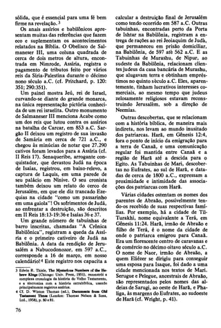 sólida, que é essencial para uma fé bem
firme na revelação. 3
Os anais assírios e babilónicos apre­
sentam muitas das referências que fazem
eco e suplementam os acontecimentos
relatados na Bíblia. O Obelisco de Sal-
maneser III, uma coluna quadrada de
cerca de dois metros de altura, encon­
trada em Nimrode, Assíria, registra o
pagamento de tributos feito por vários
reis da Síria-Palestina durante o décimo
nono século a.C. (cf. Pritchard, p. 120:
351;290:351).
Um painel mostra Jeú, rei de Israel,
curvando-se diante do grande monarca,
na única representação pictória conheci­
da de um rei israelita. Outro monumento
de Salmaneser III menciona Acabe como
um dos reis que lutou contra os assírios
na batalha de Carcar, em 853 a.C. Sar-
gão II deixou um registro de sua invasão
de Samária em cerca de 721 a.C., e
chegou às minúcias de notar que 27.290
cativos foram levados para a Assíria (cf.
II Reis 17). Senaqueribe, arrogante con­
quistador, que devastou Judá na época
de Isaías, registrou, em baixo-relevo, a
captura de Laquis, em uma parede de
seu palácio em Nínive. O seu cronista
também deixou um relato do cerco de
Jerusalém, em que ele diz trancado Eze-
quias na cidade “como um passarinho
em uma gaiola” ! Os sofrimentos de Judá,
ao enfrentar a destruição, são descritos
em II Reis 18:13-19:36 e Isaías 36 e 37.
Um grande número de tabuinhas de
barro inscritas, chamadas “A Crônica
Babilónica” , registram a queda da Assí­
ria e o primeiro cativeiro de Judá na
Babilônia. A data da rendição de Jeru­
salém a Nabucodonozor, em 597 a.C.,
corresponde a 16 de março, em nosso
calendário!4 Este registro nos capacita a
3 Edwin R. Thiele, The Mysterious Nnmbers of the He*
brew Kings (Chicago: Univ. Press, 1951), reconstrói a
complexa cronologia da história do Velho Testamento,
e a sincroniza com a história extrabíblica, usando
principalmente registros assírios.
4 Cf. D. Winton Thomas (ed.), Documenta from Old
Testament Umes (London: Thomas Nelson & Sons,
Ltd., 1958), p. 80e81.
calcular a destruição final de Jerusalém
como tendo ocorrido em 587 a.C. Outras
tabuinhas, encontradas perto da Porta
de Ishtar na Babilônia, registram a en­
trega de rações ao rei Jeoiaquim de Judá,
que permaneceu em prisão domiciliar,
na Babilônia, de 597 até 562 a.C. E as
Tabuinhas de Murashu, de Nipur, ao
sudeste da Babilônia, relacionam clien­
tes judeus da casa bancária de Murashu,
que alugavam terra e obtinham emprés­
timos no quinto século a.C. Eles, aparen­
temente, tinham lucrativos interesses co­
merciais, ao mesmo tempo que judeus
zelosamente religiosos estavam recons­
truindo Jerusalém, sob a direção de
Neemias.
Outras descobertas, que se relacionam
com a história bíblica, de maneira mais
indireta, nos levam ao mundo inusitado
dos patriarcas. Harã, em Gênesis 12:4,
fora o ponto de início da emigração para
a terra de Canaã, e uma comunicação
regular foi mantida entre Canaã e a
região de Harã até a descida para o
Egito. As Tabuinhas de Mari, descober­
tas no Eufrates, ao sul de Harã, e data­
das de cerca de 1800 a.C., expressam a
proximidade e intimidade das associa­
ções dos patriarcas com Harã.
Várias cidades ostentam os nomes dos
parentes de Abraão, possivelmente ten­
do-os recebido de suas respectivas famí­
lias. Por exemplo, há a cidade de Til-
Turakhi, nome equivalente a Terá, em
Gênesis 11:24. Harã, irmão de Abraão e
filho de Terá, é o nome da cidade de
onde o patriarca emigrou para Canaã.
Era um florescente centro de caravanas e
de comércio no décimo oitavo século a.C.
O nome de Naor, irmão de Abraão, a
quem Eliézer se dirigiu para conseguir
uma esposa para Isaque, foi dado a uma
cidade mencionada nos textos de Mari.
Serugue e Pelegue, ancestrais de Abraão,
são representados pelos nomes das al­
deias de Sarugi, ao oeste de Harã, e Pha-
liga, às margens do Eufrates, ao sudoeste
de Harã (cf. Wright, p. 41).
76
 