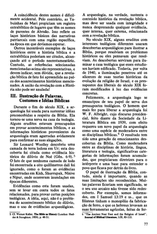 A coincidência destes nomes é dificil­
mente acidental. Pelo contrário, as Ta-
buinhas de Mari propiciam um registro
extrabíblico de lugares que têm os nomes
de parentes de Abraão. Isso reflete os
laços históricos básicos das narrativas
patriarcais com uma região específica,
na época em que devíamos esperar.
Outros incontáveis exemplos de laços
históricos entre a história bíblica e a
extrabíblica poderiam ser citados, alcan­
çando até o período neotestamentário.
Contudo, as referências selecionadas
mencionadas acima são representativas, e
devem indicar, sem dúvida, que a revela­
ção bíblica de fato foi apreendida no pal­
co dos acontecimentos históricos mencio­
nados. A união da revelação com a Histó­
ria não pode ser anulada!
III. Ilustração de Palavras,
Costumes e Idéias Bíblicas
Durante o fim do século XIX, a ar­
queologia foi usada para sustentar idéias
preconcebidas a respeito da Bíblia. Ela
tomou-se uma serva na casa da teologia.
Alguns eruditos estavam preocupados
em provar acontecimentos bíblicos, e as
informações históricas provenientes da
arqueologia eram agarradas avidamente
para confirmar as suas alegações.
Sir Leonard Woolley descobriu uma
camada de terra lodosa em Ur; esta des­
coberta foi citada como evidência his­
tórica do dilúvio de Noé (Gên. 6-9).5
O fato de que nenhuma camada de lodo
foi encontrada a oito quilômetros dali foi
ignorado, como o foram as evidências
encontradas em Kish, Shurrupak, Nínive
e Nipur, onde ocorreram inundações em
épocas diferentes.
Evidências como esta foram usadas,
sem se levar em conta todos os fatos
relacionados, para provar certas posições
teológicas. A idéia, aqui, não é o proble­
ma do acontecimento bíblico do dilúvio,
mas o uso de evidências arqueológicas.
5 Cf. Wemer KeUer, The Blble as History (London: Hod-
der & Stoughton, 1959), p. 48*51.
A arqueologia, na verdade, sustenta o
conteúdo histórico da revelação bíblica,
mas deve ser usada com integridade e
nunca desprezando qualquer evidência,
quer interna, quer extema, relacionada
com a revelação bíblica.
No século XIX, alguns eruditos com
interesses teológicos diferentes usaram
descobertas arqueológicas para ilustrar a
Bíblia, porque resolviam os problemas
históricos ou eles pensavam que resol­
viam. As descobertas serviram para ilu­
minar a casa teológica que esses estudio­
sos haviam edificado. Todavia, por volta
de 1940, a iluminação penetrou até os
alicerces de suas teorias históricas da
evolução da religião de Israel, e os pres­
supostos dos liberais do século XIX fo­
ram modificados à luz das evidências
concretas.
Felizmente, a arqueologia logo se
emancipou de seu papel de serva dos
pressupostos teológicos. O homem que
mais fez para liberar a arqueologia foi
W. F. Albright, cujo discurso presiden­
cial, feito diante da Sociedade da Li­
teratura Bíblica em 1939, com efeito
requereu um novo papel da arqueologia
como uma espécie de moderadora entre
as disciplinas bíblicas.6 O resultado tem
sido uma geração de emocionantes des­
cobertas da Bíblia. Como moderadora
entre as disciplinas de história, língua,
literatura e teologia, significativas cate­
gorias de informações foram acumula­
das, que propiciaram diretrizes para o
intérprete e uma base para entender o
povo que ficava por detrás do livro.
O papel de ilustração da Bíblia, con­
tudo, ainda é importante, quando as
suas limitações são reconhecidas. Mui­
tas palavras ficariam sem significado, se
o seu uso arcaico não tivesse sido redes-
coberto. Por exemplo, somos informa­
dos, em I Samuel 13:19 e ss., que os
filisteus tinham o monopólio da fabrica­
ção de ferro, e que os hebreus levavam as
suas ferramentas agrícolas, feitas de fer-
6 “The Ancient Near East and the Religion of Israel” ,
Jotnmal of BIbiical Lite?ature, LIX, 85-112.
77
 