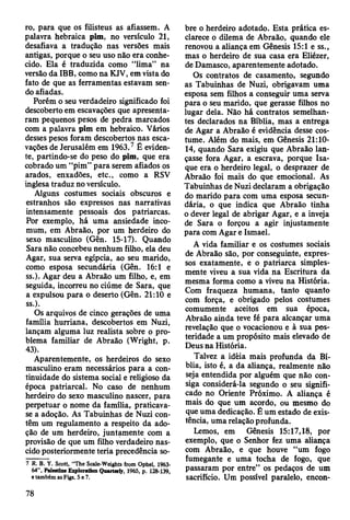 ro, para que os filisteus as afiassem. A
palavra hebraica pim, no versículo 21,
desafiava a tradução nas versões mais
antigas, porque o seu uso não era conhe­
cido. Ela é traduzida como “lima” na
versão da IBB, como na KJV, em vista do
fato de que as ferramentas estavam sen­
do afiadas.
Porém o seu verdadeiro significado foi
descoberto em escavações que apresenta­
ram pequenos pesos de pedra marcados
com a palavra pim em hebraico. Vários
desses pesos foram descobertos nas esca­
vações de Jerusalém em 1963.7 É eviden­
te, partindo-se do peso do pim, que era
cobrado um “pim” para serem afiados os
arados, enxadões, etc., como a RSV
inglesa traduz no versículo.
Alguns costumes sociais obscuros e
estranhos são expressos nas narrativas
intensamente pessoais dos patriarcas.
Por exemplo, há uma ansiedade inco-
mum, em Abraão, por um herdeiro do
sexo masculino (Gên. 15-17). Quando
Sara não concebeu nenhum filho, ela deu
Agar, sua serva egípcia, ao seu marido,
como esposa secundária (Gên. 16:1 e
ss.). Agar deu a Abraão um filho, e, em
seguida, incorreu no ciúme de Sara, que
a expulsou para o deserto (Gên. 21:10 e
ss.).
Os arquivos de cinco gerações de uma
família hurriana, descobertos em Nuzi,
lançam alguma luz realista sobre o pro­
blema familiar de Abraão (Wright, p.
43).
Aparentemente, os herdeiros do sexo
masculino eram necessários para a con­
tinuidade do sistema social e religioso da
época patriarcal. No caso de nenhum
herdeiro do sexo masculino nascer, para
perpetuar o nome da família, praticava-
se a adoção. As Tabuinhas de Nuzi con­
têm um regulamento a respeito da ado­
ção de um herdeiro, juntamente com a
provisão de que um filho verdadeiro nas­
cido posteriormente teria precedência so­
7 R. B. Y. Scott, “The Scale-Weights from Ophel, 1963-
64”, Paleftine Exploration Qnartaty, 1965, p. 128-139,
e também as Figs. 5 e 7.
bre o herdeiro adotado. Esta prática es­
clarece o dilema de Abraão, quando ele
renovou a aliança em Gênesis 15:1 e ss.,
mas o herdeiro de sua casa era Eliézer,
de Damasco, aparentemente adotado.
Os contratos de casamento, segundo
as Tabuinhas de Nuzi, obrigavam uma
esposa sem filhos a conseguir uma serva
para o seu marido, que gerasse filhos no
lugar dela. Não há contratos semelhan­
tes declarados na Bíblia, mas a entrega
de Agar a Abraão é evidência desse cos­
tume. Além do mais, em Gênesis 21:10-
14, quando Sara exigiu que Abraão lan­
çasse fora Agar, a escrava, porque Isa-
que era o herdeiro legal, o desprazer de
Abraão foi mais do que emocional. As
Tabuinhas de Nuzi declaram a obrigação
do marido para com uma esposa secun­
dária, o que indica que Abraão tinha
o dever legal de abrigar Agar, e a inveja
de Sara o forçou a agir injustamente
para com Agar e Ismael.
A vida familiar e os costumes sociais
de Abraão são, por conseguinte, expres­
sos exatamente, e o patriarca simples­
mente viveu a sua vida na Escritura da
mesma forma como a viveu na História.
Com fraqueza humana, tanto quanto
com força, e obrigado pelos costumes
comumente aceitos em sua época,
Abraão ainda teve fé para alcançar uma
revelação que o vocacionou e à sua pos­
teridade a um propósito mais elevado de
Deus na História.
Talvez a idêia mais profunda da Bí­
blia, isto é, a da aliança, realmente não
seja entendida por alguém que não con­
siga considerá-la segundo o seu signifi­
cado no Oriente Próximo. A aliança é
mais do que um acordo, ou mesmo do
que uma dedicação. É um estado de exis­
tência, uma relação profunda.
Lemos, em Gênesis 15:17,18, por
exemplo, que o Senhor fez uma aliança
com Abraão, e que houve “um fogo
fumegante e uma tocha de fogo, que
passaram por entre” os pedaços de um
sacrifício. Um possível paralelo, encon-
78
 
