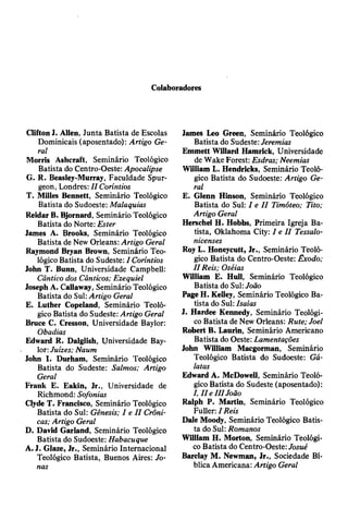 Colaboradores
Clifton J. Alien, Junta Batista de Escolas
Dominicais (aposentado): Artigo Ge­
ral
Morris Ashcraft, Seminário Teológico
Batista do Centro-Oeste: Apocalipse
G. R. Beasley-Murray, Faculdade Spur­
geon, Londres: II Coríntios
T. Milles Bennett, Seminário Teológico
Batista do Sudoeste: Malaquias
Reidar B. Bjornard, Seminário Teológico
Batista do Norte: Ester
James A. Brooks, Seminário Teológico
Batista de New Orleans: Artigo Geral
Raymond Bryan Brown, Seminário Teo­
lógico Batista do Sudeste: I Coríntios
John T. Bunn, Universidade Campbell:
Cântico dos Cânticos; Ezequiel
Joseph A. Callaway, Seminário Teológico
Batista do Sul: Artigo Geral
E. Luther Copeland, Seminário Teoló­
gico Batista do Sudeste: Artigo Geral
Bruce C. Cresson, Universidade Baylor:
Obadias
Edward R. Dalglish, Universidade Bay­
lor: Juizes; Naum
John I. Durham, Seminário Teológico
Batista do Sudeste: Salmos; Artigo
Geral
Frank E. Eakin, Jr., Universidade de
Richmond: Sofonias
Clyde T. Francisco, Seminário Teológico
Batista do Sul: Gênesis; I e II Crôni­
cas; Artigo Geral
D. David Garland, Seminário Teológico
Batista do Sudoeste: Habacuque
A. J. Glaze, Jr., Seminário Internacional
Teológico Batista, Buenos Aires: Jo­
nas
James Leo Green, Seminário Teológico
Batista do Sudeste: Jeremias
Emmett Willard Hamrick, Universidade
de Wake Forest: Esdras; Neemias
William L. Hendricks, Seminário Teoló­
gico Batista do Sudoeste: Artigo Ge­
ral
E. Glenn Hinson, Seminário Teológico
Batista do Sul: I e II Timóteo; Tito;
Artigo Geral
Herschel H. Hobbs, Primeira Igreja Ba­
tista, Oklahoma City: I e II Tessalo-
nicenses
Roy L. Honeycutt, Jr., Seminário Teoló­
gico Batista do Centro-Oeste: Êxodo;
II Reis; Oséias
William E. Hull, Seminário Teológico
Batista do Sul: João
Page H. Kelley, Seminário Teológico Ba­
tista do Sul: Isaías
J. Hardee Kennedy, Seminário Teológi­
co Batista de New Orleans: Rute; Joel
Robert B. Laurin, Seminário Americano
Batista do Oeste: Lamentações
John William Macgorman, Seminário
Teológico Batista do Sudoeste: Gá-
latas
Edward A. McDowell, Seminário Teoló­
gico Batista do Sudeste (aposentado):
I, II e IIIJoão
Ralph P. Martin, Seminário Teológico
Fuller: I Reis
Dale Moody, Seminário Teológico Batis­
ta do Sul: Romanos
William H. Morton, Seminário Teológi­
co Batista do Centro-Oeste: Josué
Barclay M. Newman, Jr., Sociedade Bí­
blica Americana: Artigo Geral
 
