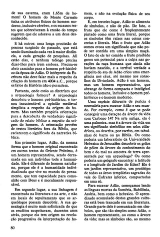 de sua caverna, eram l,65m de ho­
mem! O homem do Monte Carmelo
tinha os atributos físicos do homem mo­
derno, inclusive cérebro, e os escassos res­
tos que sobreviveram à erosão do tempo
sugerem que ele adorava a um deus des­
conhecido.
E há outros: uma longa procissão de
pessoas surgindo do passado, que está
sendo iluminado cada vez à maior distân­
cia, a cada geração de pesquisas. Ali
estão elas, e nenhum teólogo precisa
dizer-lhes para irem embora. Precisa-se
abrir caminho para o homem pré-históri­
co da época de Adão. O intérprete da Es­
critura não deve falar mais a respeito da
criação do homem em 4004 a.C., porque
os fatos da História não o permitem.
Portanto, onde estão as diretrizes que
a arqueologia fornece? A arqueologia
descobriu o homem pré-histórico, e tor­
nou insustentável a opinião medieval
simplista a respeito da origem do ho­
mem. Mas também propicia orientação
para a descoberta do verdadeiro signifi­
cado do relato bíblico a respeito da ori­
gem do homem. A orientação provém
de textos literários fora da Bíblia, que
esclarecem o significado da narrativa bí­
blica.
Em primeiro lugar, Adão, da mesma
forma que o homem original encontrado
em outros textos do Oriente Próximo, é
um homem representativo, sendo derra­
mada em um indivíduo toda a humani­
dade. Ele é diferente do homem natufia-
no, porque ele é a humanidade indivi­
dualizada que vive no mundo do pensa­
mento, que tem capacidade para comu­
nhão com Deus e é moralmente respon­
sável.
Em segundo lugar, a sua linhagem é
encontrada na literatura e na arte, e não
em locais de sepultamento que os ar­
queólogos possam descobrir. A sua ge­
nealogia é muito mais sofisticada do que
os eruditos suspeitavam, duzentos anos
atrás, porque ela tem origem na revela­
ção progressiva da interpretação do ho­
mem, e não na evolução física de seu
corpo.
E, em terceiro lugar, Adão se alimenta
de símbolos, e não de pão. De fato, o
fruto que ele come é freqüentemente
pintado como uma fruta literal, porque
os símbolos têm raízes nas coisas con­
cretas e literais. Mas o fruto que Adão
comeu evoca um significado que não po­
de ser contido em uma simples maçã.
O fato de ele ter comido o fruto proibido
gerou um potencial para a culpa nas ge­
rações da raça humana que ainda não
haviam nascido, e a terrível verdade a
respeito do ato de Adão criou uma emer­
gência nos céus, até mesmo nos conse­
lhos da Divindade. Adão é um homem,
mas um homem representativo, que
abrange de forma compacta e inteligível
todos os homens, inclusive o homem pré-
histórico e o homem moderno.
Uma espécie diferente de perícia é
necessária para escavar Adão e seu mun­
do. Por exemplo, como é que se pode
conseguir uma datação da árvore da vida
com Carbono 14? Na arte antiga, ela é
uma palmeira, mas é a árvore da vida em
seu significado simbólico em selos cilín­
dricos, ou descrita, por escrito, em tabui-
nhas de barro ou na Bíblia. Ou como
poderia um laboratório da Universidade
Hebraica de Jerusalém descobrir os grãos
de pólen da árvore do conhecimento do
bem e do mal na amostra de terra apre­
sentada por um arqueólogo? Ou como
poderia um geógrafo encontrar a latitude
e a longitude do Jardim do Éden? Ele é
um jardim representativo, um protótipo
de todas as áreas templárias sagradas do
vale do Eufrates inferior, compactadas
em uma só.
Para escavar Adão, começamos lendo
as línguas mortas da Suméria, Babilônia,
Assíria, bem como o hebraico. O apren­
dizado acumulado destas grandes cultu­
ras está bem trancado em sua literatura.
Grande parte dele é comunicado em sím­
bolos, que são tão simples como Adão, o
homem representante, ou como a árvore
da vida; mas os símbolos são, ao mesmo
80
 