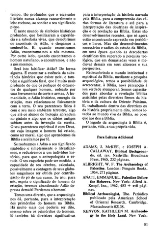tempo, tão profundos que o escavador
literário nunca alcança razoavelmente o
leito rochoso, ao sondar o seu significado
pleno.
É neste mundo de símbolos históricos
profundos, que fossilizaram a experiên­
cia e a sabedoria vivas, que descobrimos
os ancestrais de Adão, e chegamos a
conhecê-lo. E, quando encontramos
Adão, encontramo-nos a nós mesmos.
Por outro lado, quando encontramos o
homem natufiano, o encontramos, e não
a nós mesmos.
Será isto falsificar Adão? De forma
alguma. Ê encontrar a essência da subs­
tância histórica que existe nele, e tam­
bém o significado final, que é muito mais
profundo do que os pedaços de esquele­
tos de qualquer homem, rodeado por
suas ferramentas de corte e armas. A hu­
manidade, o Adão histórico, emergiu da
criação, mas relacionou-se fisicamente
com a terra. O seu parentesco físico é
com o seu meio ambiente terrestre, algo
que até os alunos de biologia aprendem
no ginásio e algo que os sábios antigos
sabiam antes da invenção da escrita.
O seu parentesco espiritual é com Deus,
em cuja imagem o homem foi criado,
como ser moral, algo que aprendemos da
Bíblia e aceitamos por fé.
Se roubarmos a Adão o seu significado
simbólico e simplesmente o literalizar-
mos, o reduziremos a um indivíduo his­
tórico, para que o antropologista o es­
tude. O seu esqueleto pode ser medido, a
capacidade de seu cérebro, calculada,
possivelmente a contagem de seus glóbu­
los sanguíneos ser obtida por centrifu­
gação do pó de sua carne. Se isto, para
nós, esgota o significado do homem da
criação, teremos abandonado Adão de­
pressa demais! Perdemos o homem!
Temos uma diretriz, que a arqueologia
nos dá, portanto, para a interpretação
dos primórdios do homem na Bíblia.
Há muito mais que poderia ser dito,
mesmo sobre os primórdios do homem.
E também há diretrizes significativas
para a interpretação da história narrada
pela Bíblia, para a compreensão das vá­
rias formas de literatura e até para a
interpretação das doutrinas de inspira­
ção e de revelação na Bíblia. Estas são
desenvolvimentos recentes, que só agora
estão encontrando expressão em periódi­
cos e livros. Mas são desenvolvimentos
necessários e sadios do estudo da Bíblia,
em uma época quando as descobertas
científicas têm superado a pesquisa teo­
lógica, que em demasiadas vezes é me­
dieval demais em seus alicerces e sua
perspectiva.
Redescobrindo o mundo intelectual e
espiritual da Bíblia, mediante a pesquisa
arqueológica, temos a possibilidade de
acrescentar, à Bíblia, nova percepção à
sua verdade atemporal. Somos capacita­
dos para abordar a revelação bíblica
assistidos pelas diretrizes firmes da his­
tória e da cultura do Oriente Próximo.
E, trabalhando dentro das diretrizes ou
da história propriamente dita, somos le­
vados ao mundo vivo da Bíblia, ao povo
que nos deu a Bíblia.
O legado da arqueologia à Bíblia é,
portanto, vida, a sua própria vida.
Para Leitura Adicional
ADAMS, J. McKEE, e JOSEPH A.
CALLAWAY. Biblical Backgroun­
ds, ed. rev. Nashville: Broadman
Press, 1965, 232 páginas.
ALBRIGHT, W. F. The Archaeology of
Palestine. London: Penguin Books,
1954, 271 páginas.
ANATI, EMMANUEL. Palestine Before
the Hebrews. New York: Alfred A.
Knopf, Inc., 1962, 453 + xvii pági­
nas.
Biblical Archaeologist, The. Periódico
publicado pela American School
of Oriental Research, Cambridge,
Massachusetts 02138.
KENYON, KATHLEEN M. Archaeolo­
gy in the Holy Land. New York:
81
 