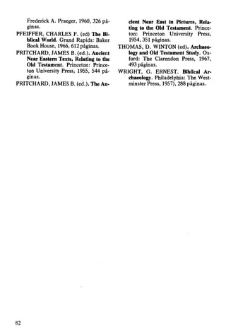 Frederick A. Praeger, 1960, 326 pá­
ginas.
PFEIFFER, CHARLES F. (ed) The Bi­
blical World. Grand Rapids: Baker
Book House, 1966, 612 páginas.
PRITCHARD, JAMES B. (ed.). Ancient
Near Eastern Texts, Relating to the
Old Testament. Princeton: Prince­
ton University Press, 1955, 544 pá­
ginas.
PRITCHARD, JAMES B. (ed.). The An­
cient Near East in Pictures, Rela­
ting to the Old Testament. Prince­
ton: Princeton University Press,
1954, 351 páginas.
THOMAS, D. WINTON (ed). Archaeo­
logy and Old Testament Study. Ox­
ford: The Clarendon Press, 1967,
493 páginas.
WRIGHT, G. ERNEST. Biblical Ar­
chaeology. Philadelphia: The West­
minster Press, 1957), 288 páginas.
82
 